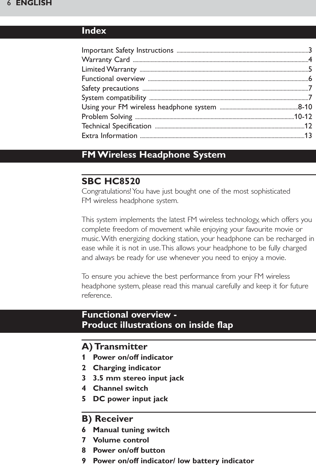 6ENGLISHIndexImportant Safety Instructions ................................................................................................3Warranty Card ................................................................................................................................4Limited Warranty  ...........................................................................................................................5Functional overview .....................................................................................................................6Safety precautions  .........................................................................................................................7System compatibility ....................................................................................................................7Using your FM wireless headphone system  .........................................................8-10Problem Solving ....................................................................................................................10-12Technical Specification  .............................................................................................................12Extra Information ........................................................................................................................13FM Wireless Headphone SystemSBC HC8520Congratulations! You have just bought one of the most sophisticated FM wireless headphone system.This system implements the latest FM wireless technology, which offers youcomplete freedom of movement while enjoying your favourite movie ormusic.With energizing docking station, your headphone can be recharged inease while it is not in use.This allows your headphone to be fully chargedand always be ready for use whenever you need to enjoy a movie.To ensure you achieve the best performance from your FM wirelessheadphone system, please read this manual carefully and keep it for futurereference.Functional overview - Product illustrations on inside flapA) Transmitter1 Power on/off indicator2 Charging indicator3 3.5 mm stereo input jack4 Channel switch5 DC power input jackB) Receiver6 Manual tuning switch7 Volume control8 Power on/off button9 Power on/off indicator/ low battery indicator