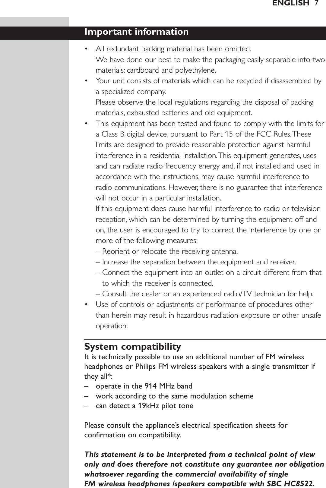 ENGLISH 7Important information• All redundant packing material has been omitted.We have done our best to make the packaging easily separable into twomaterials: cardboard and polyethylene.• Your unit consists of materials which can be recycled if disassembled bya specialized company.Please observe the local regulations regarding the disposal of packingmaterials, exhausted batteries and old equipment.• This equipment has been tested and found to comply with the limits fora Class B digital device, pursuant to Part 15 of the FCC Rules.Theselimits are designed to provide reasonable protection against harmfulinterference in a residential installation.This equipment generates, usesand can radiate radio frequency energy and, if not installed and used inaccordance with the instructions, may cause harmful interference toradio communications. However, there is no guarantee that interferencewill not occur in a particular installation.If this equipment does cause harmful interference to radio or televisionreception, which can be determined by turning the equipment off andon, the user is encouraged to try to correct the interference by one ormore of the following measures:– Reorient or relocate the receiving antenna.– Increase the separation between the equipment and receiver.– Connect the equipment into an outlet on a circuit different from thatto which the receiver is connected.– Consult the dealer or an experienced radio/TV technician for help.• Use of controls or adjustments or performance of procedures otherthan herein may result in hazardous radiation exposure or other unsafeoperation.System compatibilityIt is technically possible to use an additional number of FM wirelessheadphones or Philips FM wireless speakers with a single transmitter ifthey all*:– operate in the 914 MHz band– work according to the same modulation scheme– can detect a 19kHz pilot tonePlease consult the appliance’s electrical specification sheets forconfirmation on compatibility.This statement is to be interpreted from a technical point of viewonly and does therefore not constitute any guarantee nor obligationwhatsoever regarding the commercial availability of single FM wireless headphones /speakers compatible with SBC HC8522.
