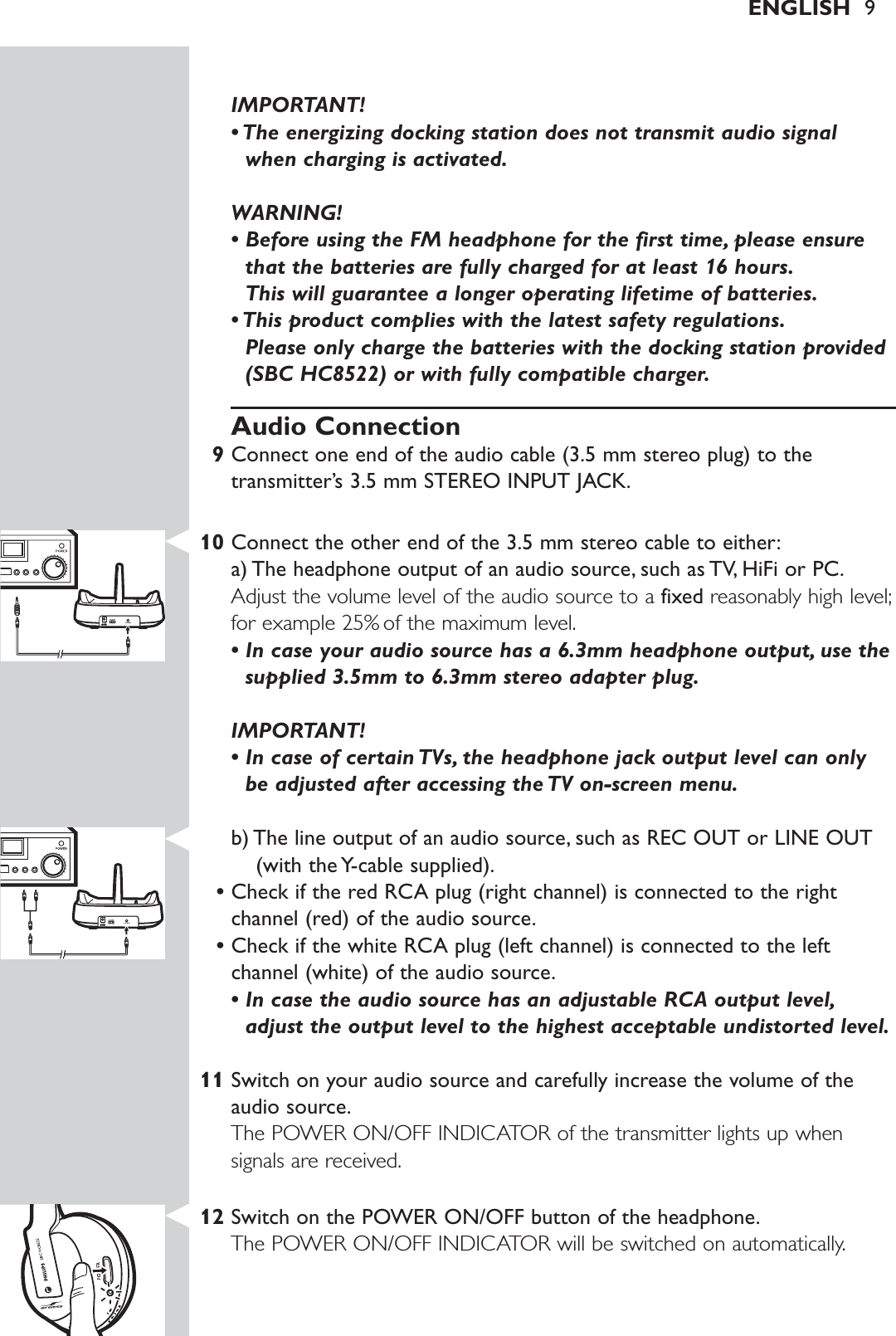 IMPORTANT! • The energizing docking station does not transmit audio signalwhen charging is activated.WARNING!• Before using the FM headphone for the first time, please ensurethat the batteries are fully charged for at least 16 hours.This will guarantee a longer operating lifetime of batteries.• This product complies with the latest safety regulations.Please only charge the batteries with the docking station provided(SBC HC8522) or with fully compatible charger.Audio Connection9Connect one end of the audio cable (3.5 mm stereo plug) to thetransmitter’s 3.5 mm STEREO INPUT JACK.10 Connect the other end of the 3.5 mm stereo cable to either:a) The headphone output of an audio source, such as TV, HiFi or PC.Adjust the volume level of the audio source to a fixed reasonably high level;for example 25% of the maximum level.• In case your audio source has a 6.3mm headphone output, use thesupplied 3.5mm to 6.3mm stereo adapter plug.IMPORTANT! • In case of certain TVs, the headphone jack output level can onlybe adjusted after accessing the TV on-screen menu.b) The line output of an audio source, such as REC OUT or LINE OUT(with the Y-cable supplied).•Check if the red RCA plug (right channel) is connected to the rightchannel (red) of the audio source.•Check if the white RCA plug (left channel) is connected to the leftchannel (white) of the audio source.• In case the audio source has an adjustable RCA output level,adjust the output level to the highest acceptable undistorted level.11 Switch on your audio source and carefully increase the volume of theaudio source.The POWER ON/OFF INDICATOR of the transmitter lights up whensignals are received.12 Switch on the POWER ON/OFF button of the headphone.The POWER ON/OFF INDICATOR will be switched on automatically.ENGLISH 9