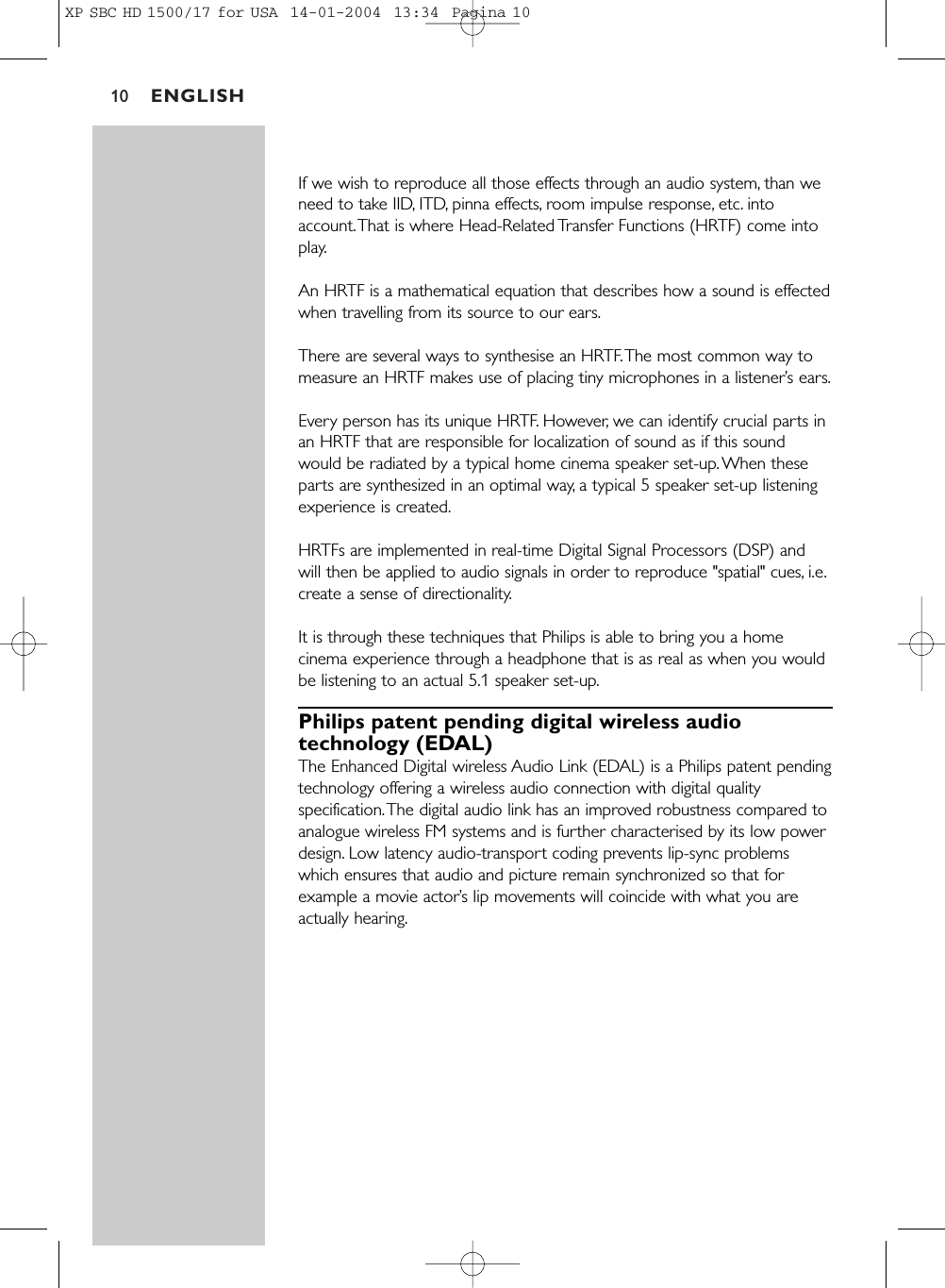 ENGLISH10If we wish to reproduce all those effects through an audio system, than weneed to take IID, ITD, pinna effects, room impulse response, etc. intoaccount.That is where Head-Related Transfer Functions (HRTF) come intoplay.An HRTF is a mathematical equation that describes how a sound is effectedwhen travelling from its source to our ears.There are several ways to synthesise an HRTF.The most common way tomeasure an HRTF makes use of placing tiny microphones in a listener’s ears.Every person has its unique HRTF. However, we can identify crucial parts inan HRTF that are responsible for localization of sound as if this soundwould be radiated by a typical home cinema speaker set-up.When theseparts are synthesized in an optimal way, a typical 5 speaker set-up listeningexperience is created.HRTFs are implemented in real-time Digital Signal Processors (DSP) andwill then be applied to audio signals in order to reproduce &quot;spatial&quot; cues, i.e.create a sense of directionality.It is through these techniques that Philips is able to bring you a homecinema experience through a headphone that is as real as when you wouldbe listening to an actual 5.1 speaker set-up.Philips patent pending digital wireless audiotechnology (EDAL)The Enhanced Digital wireless Audio Link (EDAL) is a Philips patent pendingtechnology offering a wireless audio connection with digital qualityspecification.The digital audio link has an improved robustness compared toanalogue wireless FM systems and is further characterised by its low powerdesign. Low latency audio-transport coding prevents lip-sync problemswhich ensures that audio and picture remain synchronized so that forexample a movie actor’s lip movements will coincide with what you areactually hearing.XP SBC HD 1500/17 for USA  14-01-2004  13:34  Pagina 10