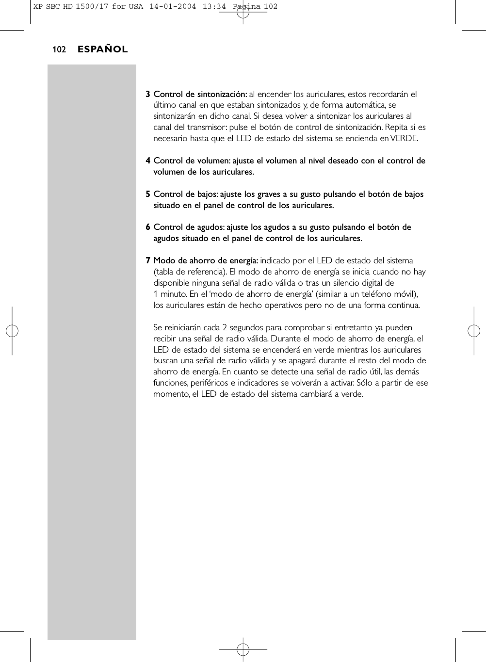 3Control de sintonización: al encender los auriculares, estos recordarán elúltimo canal en que estaban sintonizados y, de forma automática, sesintonizarán en dicho canal. Si desea volver a sintonizar los auriculares alcanal del transmisor: pulse el botón de control de sintonización. Repita si esnecesario hasta que el LED de estado del sistema se encienda en VERDE.4Control de volumen: ajuste el volumen al nivel deseado con el control devolumen de los auriculares.5Control de bajos: ajuste los graves a su gusto pulsando el botón de bajossituado en el panel de control de los auriculares.6Control de agudos: ajuste los agudos a su gusto pulsando el botón deagudos situado en el panel de control de los auriculares.7Modo de ahorro de energía: indicado por el LED de estado del sistema(tabla de referencia). El modo de ahorro de energía se inicia cuando no haydisponible ninguna señal de radio válida o tras un silencio digital de 1 minuto. En el ‘modo de ahorro de energía’(similar a un teléfono móvil),los auriculares están de hecho operativos pero no de una forma continua.Se reiniciarán cada 2 segundos para comprobar si entretanto ya puedenrecibir una señal de radio válida. Durante el modo de ahorro de energía, elLED de estado del sistema se encenderá en verde mientras los auricularesbuscan una señal de radio válida y se apagará durante el resto del modo deahorro de energía. En cuanto se detecte una señal de radio útil, las demásfunciones, periféricos e indicadores se volverán a activar. Sólo a partir de esemomento, el LED de estado del sistema cambiará a verde.ESPAÑOL102XP SBC HD 1500/17 for USA  14-01-2004  13:34  Pagina 102