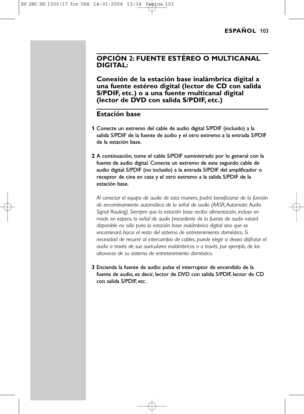 OPCIÓN 2: FUENTE ESTÉREO O MULTICANALDIGITAL:Conexión de la estación base inalámbrica digital auna fuente estéreo digital (lector de CD con salidaS/PDIF, etc.) o a una fuente multicanal digital (lector de DVD con salida S/PDIF, etc.)Estación base 1Conecte un extremo del cable de audio digital S/PDIF (incluido) a lasalida S/PDIF de la fuente de audio y el otro extremo a la entrada S/PDIFde la estación base.2A continuación, tome el cable S/PDIF suministrado por lo general con lafuente de audio digital. Conecte un extremo de este segundo cable deaudio digital S/PDIF (no incluido) a la entrada S/PDIF del amplificador oreceptor de cine en casa y el otro extremo a la salida S/PDIF de laestación base.Al conectar el equipo de audio de esta manera, podrá beneficiarse de la funciónde encaminamiento automático de la señal de audio (AASR, Automatic AudioSignal Routing). Siempre que la estación base reciba alimentación, incluso enmodo en espera, la señal de audio procedente de la fuente de audio estarádisponible no sólo para la estación base inalámbrica digital sino que seencaminará hacia el resto del sistema de entretenimiento doméstico. Sinecesidad de recurrir al intercambio de cables, puede elegir si desea disfrutar elaudio a través de sus auriculares inalámbricos o a través, por ejemplo, de losaltavoces de su sistema de entretenimiento doméstico.3Encienda la fuente de audio: pulse el interruptor de encendido de lafuente de audio, es decir, lector de DVD con salida S/PDIF, lector de CDcon salida S/PDIF, etc.ESPAÑOL 103XP SBC HD 1500/17 for USA  14-01-2004  13:34  Pagina 103