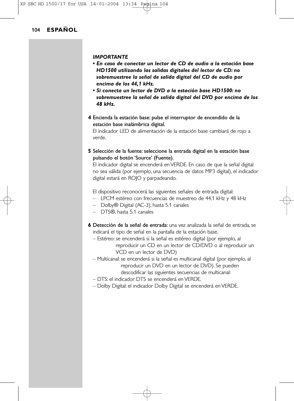 IMPORTANTE• En caso de conectar un lector de CD de audio a la estación baseHD1500 utilizando las salidas digitales del lector de CD: nosobremuestree la señal de salida digital del CD de audio porencima de los 44,1 kHz.• Si conecta un lector de DVD a la estación base HD1500: nosobremuestree la señal de salida digital del DVD por encima de los48 kHz.4Encienda la estación base: pulse el interruptor de encendido de laestación base inalámbrica digital.El indicador LED de alimentación de la estación base cambiará de rojo averde.5Selección de la fuente: seleccione la entrada digital en la estación basepulsando el botón ‘Source’ (Fuente).El indicador digital se encenderá en VERDE. En caso de que la señal digitalno sea válida (por ejemplo, una secuencia de datos MP3 digital), el indicadordigital estará en ROJO y parpadeando.El dispositivo reconocerá las siguientes señales de entrada digital:–LPCM estéreo con frecuencias de muestreo de 44,1 kHz y 48 kHz–Dolby® Digital (AC-3), hasta 5.1 canales–DTS®, hasta 5.1 canales6Detección de la señal de entrada: una vez analizada la señal de entrada, seindicará el tipo de señal en la pantalla de la estación base.– Estéreo: se encenderá si la señal es estéreo digital (por ejemplo, alreproducir un CD en un lector de CD/DVD o al reproducir unVCD en un lector de DVD)– Multicanal: se encenderá si la señal es multicanal digital (por ejemplo, alreproducir un DVD en un lector de DVD). Se puedendescodificar las siguientes secuencias de multicanal:– DTS: el indicador DTS se encenderá en VERDE.– Dolby Digital: el indicador Dolby Digital se encenderá en VERDE.ESPAÑOL104XP SBC HD 1500/17 for USA  14-01-2004  13:34  Pagina 104