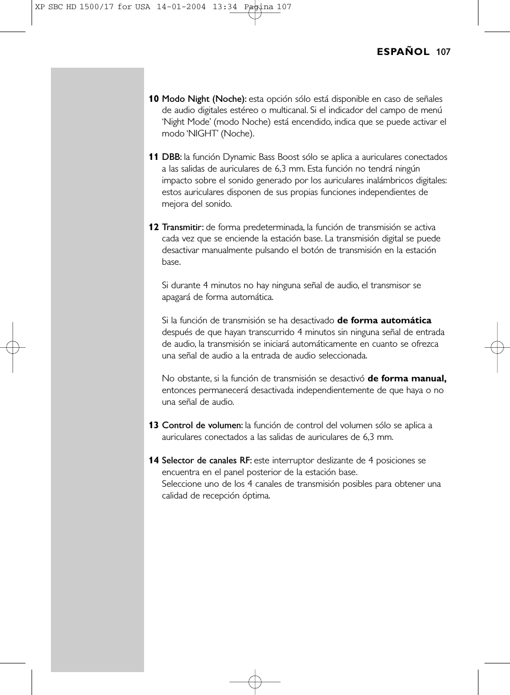 10 Modo Night (Noche): esta opción sólo está disponible en caso de señalesde audio digitales estéreo o multicanal. Si el indicador del campo de menú‘Night Mode’(modo Noche) está encendido, indica que se puede activar elmodo ‘NIGHT’(Noche).11 DBB: la función Dynamic Bass Boost sólo se aplica a auriculares conectadosa las salidas de auriculares de 6,3 mm. Esta función no tendrá ningúnimpacto sobre el sonido generado por los auriculares inalámbricos digitales:estos auriculares disponen de sus propias funciones independientes demejora del sonido.12 Transmitir: de forma predeterminada, la función de transmisión se activacada vez que se enciende la estación base. La transmisión digital se puededesactivar manualmente pulsando el botón de transmisión en la estaciónbase.Si durante 4 minutos no hay ninguna señal de audio, el transmisor seapagará de forma automática.Si la función de transmisión se ha desactivado de forma automáticadespués de que hayan transcurrido 4 minutos sin ninguna señal de entradade audio, la transmisión se iniciará automáticamente en cuanto se ofrezcauna señal de audio a la entrada de audio seleccionada.No obstante, si la función de transmisión se desactivó de forma manual,entonces permanecerá desactivada independientemente de que haya o nouna señal de audio.13 Control de volumen: la función de control del volumen sólo se aplica aauriculares conectados a las salidas de auriculares de 6,3 mm.14 Selector de canales RF: este interruptor deslizante de 4 posiciones seencuentra en el panel posterior de la estación base.Seleccione uno de los 4 canales de transmisión posibles para obtener unacalidad de recepción óptima.ESPAÑOL 107XP SBC HD 1500/17 for USA  14-01-2004  13:34  Pagina 107