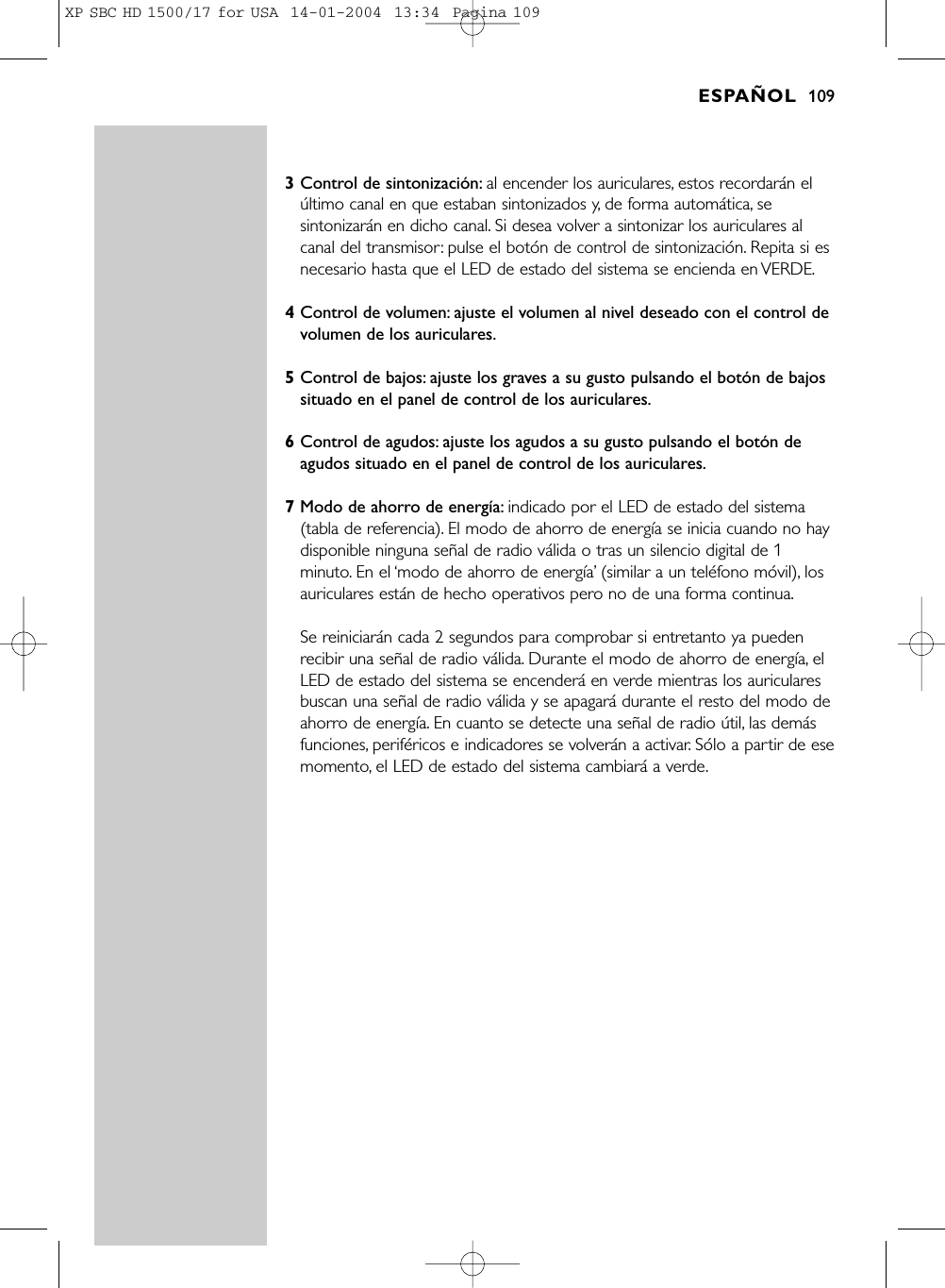 3Control de sintonización: al encender los auriculares, estos recordarán elúltimo canal en que estaban sintonizados y, de forma automática, sesintonizarán en dicho canal. Si desea volver a sintonizar los auriculares alcanal del transmisor: pulse el botón de control de sintonización. Repita si esnecesario hasta que el LED de estado del sistema se encienda en VERDE.4Control de volumen: ajuste el volumen al nivel deseado con el control devolumen de los auriculares.5Control de bajos: ajuste los graves a su gusto pulsando el botón de bajossituado en el panel de control de los auriculares.6Control de agudos: ajuste los agudos a su gusto pulsando el botón deagudos situado en el panel de control de los auriculares.7Modo de ahorro de energía: indicado por el LED de estado del sistema(tabla de referencia). El modo de ahorro de energía se inicia cuando no haydisponible ninguna señal de radio válida o tras un silencio digital de 1minuto. En el ‘modo de ahorro de energía’(similar a un teléfono móvil), losauriculares están de hecho operativos pero no de una forma continua.Se reiniciarán cada 2 segundos para comprobar si entretanto ya puedenrecibir una señal de radio válida. Durante el modo de ahorro de energía, elLED de estado del sistema se encenderá en verde mientras los auricularesbuscan una señal de radio válida y se apagará durante el resto del modo deahorro de energía. En cuanto se detecte una señal de radio útil, las demásfunciones, periféricos e indicadores se volverán a activar. Sólo a partir de esemomento, el LED de estado del sistema cambiará a verde.ESPAÑOL 109XP SBC HD 1500/17 for USA  14-01-2004  13:34  Pagina 109