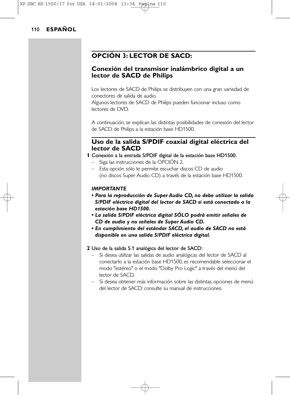 OPCIÓN 3: LECTOR DE SACD:Conexión del transmisor inalámbrico digital a unlector de SACD de PhilipsLos lectores de SACD de Philips se distribuyen con una gran variedad deconectores de salida de audio.Algunos lectores de SACD de Philips pueden funcionar incluso comolectores de DVD.A continuación, se explican las distintas posibilidades de conexión del lectorde SACD de Philips a la estación base HD1500.Uso de la salida S/PDIF coaxial digital eléctrica dellector de SACD1Conexión a la entrada S/PDIF digital de la estación base HD1500.–Siga las instrucciones de la OPCIÓN 2.–Esta opción sólo le permite escuchar discos CD de audio (no discos Super Audio CD) a través de la estación base HD1500.IMPORTANTE• Para la reproducción de Super Audio CD, no debe utilizar la salidaS/PDIF eléctrica digital del lector de SACD si está conectado a laestación base HD1500.• La salida S/PDIF eléctrica digital SÓLO podrá emitir señales deCD de audio y no señales de Super Audio CD.• En cumplimiento del estándar SACD, el audio de SACD no estádisponible en una salida S/PDIF eléctrica digital.2Uso de la salida 5.1 analógica del lector de SACD:–Si desea utilizar las salidas de audio analógicas del lector de SACD alconectarlo a la estación base HD1500, es recomendable seleccionar elmodo &quot;estéreo&quot; o el modo &quot;Dolby Pro Logic&quot; a través del menú dellector de SACD.–Si desea obtener más información sobre las distintas opciones de menúdel lector de SACD: consulte su manual de instrucciones.ESPAÑOL110XP SBC HD 1500/17 for USA  14-01-2004  13:34  Pagina 110