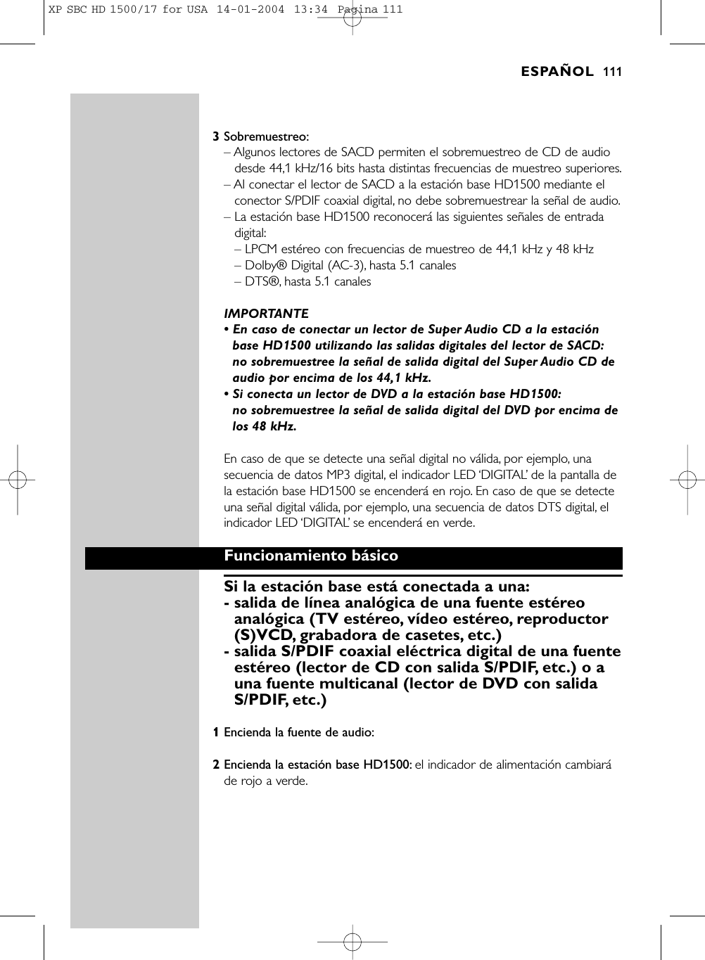 3Sobremuestreo:– Algunos lectores de SACD permiten el sobremuestreo de CD de audiodesde 44,1 kHz/16 bits hasta distintas frecuencias de muestreo superiores.– Al conectar el lector de SACD a la estación base HD1500 mediante elconector S/PDIF coaxial digital, no debe sobremuestrear la señal de audio.– La estación base HD1500 reconocerá las siguientes señales de entradadigital:– LPCM estéreo con frecuencias de muestreo de 44,1 kHz y 48 kHz– Dolby® Digital (AC-3), hasta 5.1 canales– DTS®, hasta 5.1 canalesIMPORTANTE• En caso de conectar un lector de Super Audio CD a la estaciónbase HD1500 utilizando las salidas digitales del lector de SACD:no sobremuestree la señal de salida digital del Super Audio CD deaudio por encima de los 44,1 kHz.• Si conecta un lector de DVD a la estación base HD1500:no sobremuestree la señal de salida digital del DVD por encima delos 48 kHz.En caso de que se detecte una señal digital no válida, por ejemplo, unasecuencia de datos MP3 digital, el indicador LED ‘DIGITAL’de la pantalla dela estación base HD1500 se encenderá en rojo. En caso de que se detecteuna señal digital válida, por ejemplo, una secuencia de datos DTS digital, elindicador LED ‘DIGITAL’se encenderá en verde.Funcionamiento básicoSi la estación base está conectada a una:- salida de línea analógica de una fuente estéreoanalógica (TV estéreo, vídeo estéreo, reproductor(S)VCD, grabadora de casetes, etc.)- salida S/PDIF coaxial eléctrica digital de una fuenteestéreo (lector de CD con salida S/PDIF, etc.) o auna fuente multicanal (lector de DVD con salidaS/PDIF, etc.)1Encienda la fuente de audio:2Encienda la estación base HD1500: el indicador de alimentación cambiaráde rojo a verde.ESPAÑOL 111XP SBC HD 1500/17 for USA  14-01-2004  13:34  Pagina 111