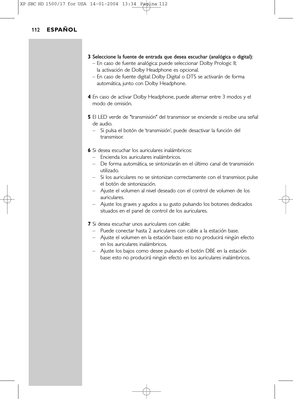 3Seleccione la fuente de entrada que desea escuchar (analógica o digital):– En caso de fuente analógica: puede seleccionar Dolby Prologic II;la activación de Dolby Headphone es opcional.– En caso de fuente digital: Dolby Digital o DTS se activarán de formaautomática, junto con Dolby Headphone.4En caso de activar Dolby Headphone, puede alternar entre 3 modos y elmodo de omisión.5El LED verde de &quot;transmisión&quot; del transmisor se enciende si recibe una señalde audio.–Si pulsa el botón de ‘transmisión’, puede desactivar la función deltransmisor.6Si desea escuchar los auriculares inalámbricos:–Encienda los auriculares inalámbricos.–De forma automática, se sintonizarán en el último canal de transmisiónutilizado.–Si los auriculares no se sintonizan correctamente con el transmisor, pulseel botón de sintonización.–Ajuste el volumen al nivel deseado con el control de volumen de losauriculares.–Ajuste los graves y agudos a su gusto pulsando los botones dedicadossituados en el panel de control de los auriculares.7Si desea escuchar unos auriculares con cable:–Puede conectar hasta 2 auriculares con cable a la estación base.–Ajuste el volumen en la estación base: esto no producirá ningún efectoen los auriculares inalámbricos.–Ajuste los bajos como desee pulsando el botón DBE en la estaciónbase: esto no producirá ningún efecto en los auriculares inalámbricos.ESPAÑOL112XP SBC HD 1500/17 for USA  14-01-2004  13:34  Pagina 112