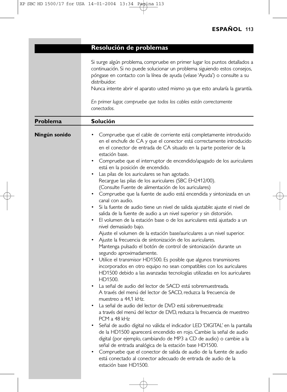 Resolución de problemasSi surge algún problema, compruebe en primer lugar los puntos detallados acontinuación. Si no puede solucionar un problema siguiendo estos consejos,póngase en contacto con la línea de ayuda (véase ‘Ayuda’) o consulte a sudistribuidor.Nunca intente abrir el aparato usted mismo ya que esto anularía la garantía.En primer lugar, compruebe que todos los cables están correctamenteconectados.Problema SoluciónNingún sonido  •Compruebe que el cable de corriente está completamente introducidoen el enchufe de CA y que el conector está correctamente introducidoen el conector de entrada de CA situado en la parte posterior de laestación base.•  Compruebe que el interruptor de encendido/apagado de los auricularesestá en la posición de encendido.•  Las pilas de los auriculares se han agotado.Recargue las pilas de los auriculares (SBC EH2412/00).(Consulte Fuente de alimentación de los auriculares)•  Compruebe que la fuente de audio está encendida y sintonizada en uncanal con audio.•  Si la fuente de audio tiene un nivel de salida ajustable: ajuste el nivel desalida de la fuente de audio a un nivel superior y sin distorsión.•  El volumen de la estación base o de los auriculares está ajustado a unnivel demasiado bajo.Ajuste el volumen de la estación base/auriculares a un nivel superior.•  Ajuste la frecuencia de sintonización de los auriculares.Mantenga pulsado el botón de control de sintonización durante unsegundo aproximadamente.•  Utilice el transmisor HD1500. Es posible que algunos transmisoresincorporados en otro equipo no sean compatibles con los auricularesHD1500 debido a las avanzadas tecnologías utilizadas en los auricularesHD1500.• La señal de audio del lector de SACD está sobremuestreada.A través del menú del lector de SACD, reduzca la frecuencia demuestreo a 44,1 kHz.• La señal de audio del lector de DVD está sobremuestreada:a través del menú del lector de DVD, reduzca la frecuencia de muestreoPCM a 48 kHz• Señal de audio digital no válida: el indicador LED ‘DIGITAL’en la pantallade la HD1500 aparecerá encendido en rojo. Cambie la señal de audiodigital (por ejemplo, cambiando de MP3 a CD de audio) o cambie a laseñal de entrada analógica de la estación base HD1500.•  Compruebe que el conector de salida de audio de la fuente de audioestá conectado al conector adecuado de entrada de audio de laestación base HD1500.ESPAÑOL 113XP SBC HD 1500/17 for USA  14-01-2004  13:34  Pagina 113