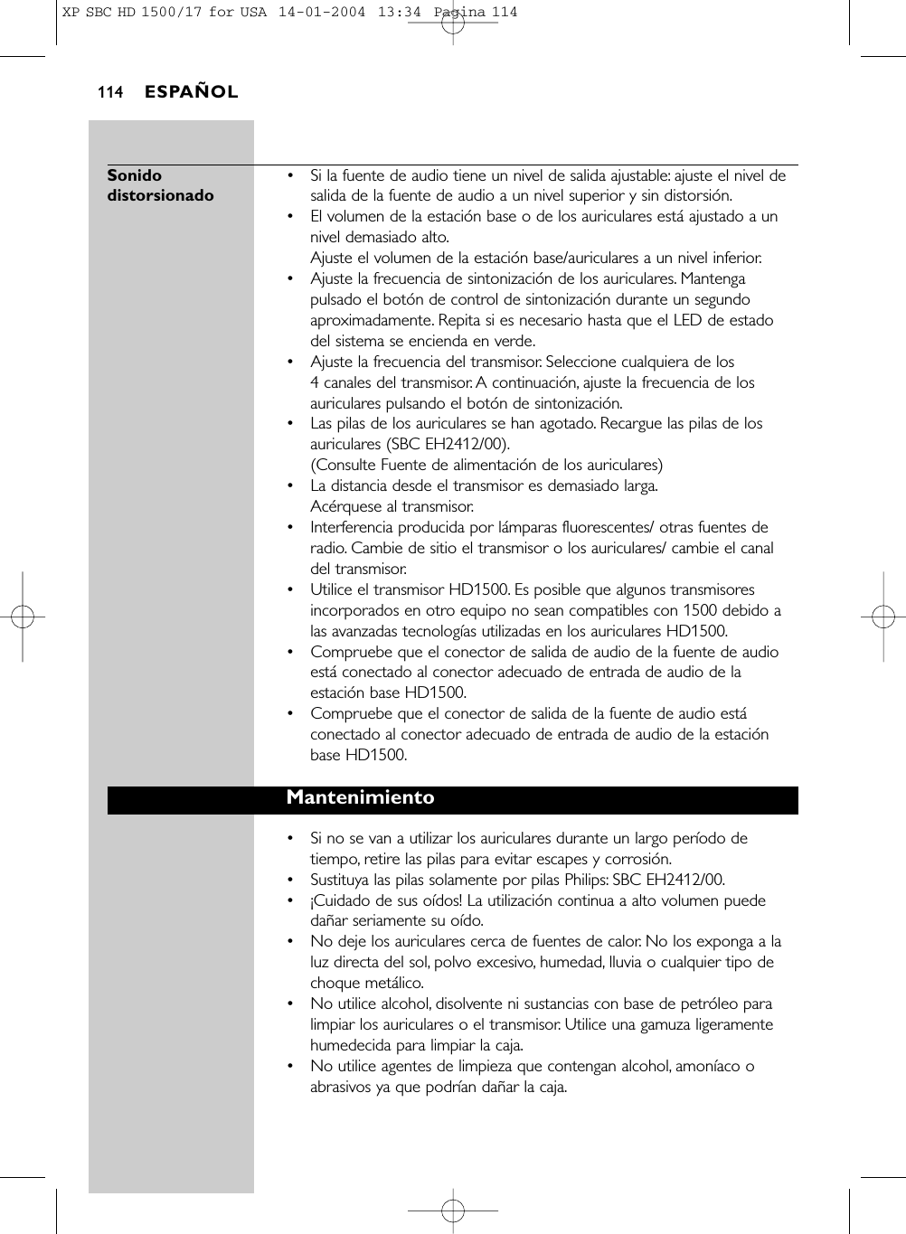 Sonido  •  Si la fuente de audio tiene un nivel de salida ajustable: ajuste el nivel de distorsionado salida de la fuente de audio a un nivel superior y sin distorsión.•El volumen de la estación base o de los auriculares está ajustado a unnivel demasiado alto.Ajuste el volumen de la estación base/auriculares a un nivel inferior.•Ajuste la frecuencia de sintonización de los auriculares. Mantengapulsado el botón de control de sintonización durante un segundoaproximadamente. Repita si es necesario hasta que el LED de estadodel sistema se encienda en verde.•Ajuste la frecuencia del transmisor. Seleccione cualquiera de los 4 canales del transmisor. A continuación, ajuste la frecuencia de losauriculares pulsando el botón de sintonización.•  Las pilas de los auriculares se han agotado. Recargue las pilas de losauriculares (SBC EH2412/00).(Consulte Fuente de alimentación de los auriculares)•  La distancia desde el transmisor es demasiado larga.Acérquese al transmisor.•  Interferencia producida por lámparas fluorescentes/ otras fuentes deradio. Cambie de sitio el transmisor o los auriculares/ cambie el canaldel transmisor.•  Utilice el transmisor HD1500. Es posible que algunos transmisoresincorporados en otro equipo no sean compatibles con 1500 debido alas avanzadas tecnologías utilizadas en los auriculares HD1500.•  Compruebe que el conector de salida de audio de la fuente de audioestá conectado al conector adecuado de entrada de audio de laestación base HD1500.•  Compruebe que el conector de salida de la fuente de audio estáconectado al conector adecuado de entrada de audio de la estaciónbase HD1500.Mantenimiento•Si no se van a utilizar los auriculares durante un largo período detiempo, retire las pilas para evitar escapes y corrosión.•Sustituya las pilas solamente por pilas Philips: SBC EH2412/00.• ¡Cuidado de sus oídos! La utilización continua a alto volumen puededañar seriamente su oído.•  No deje los auriculares cerca de fuentes de calor. No los exponga a laluz directa del sol, polvo excesivo, humedad, lluvia o cualquier tipo dechoque metálico.•  No utilice alcohol, disolvente ni sustancias con base de petróleo paralimpiar los auriculares o el transmisor. Utilice una gamuza ligeramentehumedecida para limpiar la caja.•  No utilice agentes de limpieza que contengan alcohol, amoníaco oabrasivos ya que podrían dañar la caja.ESPAÑOL114XP SBC HD 1500/17 for USA  14-01-2004  13:34  Pagina 114