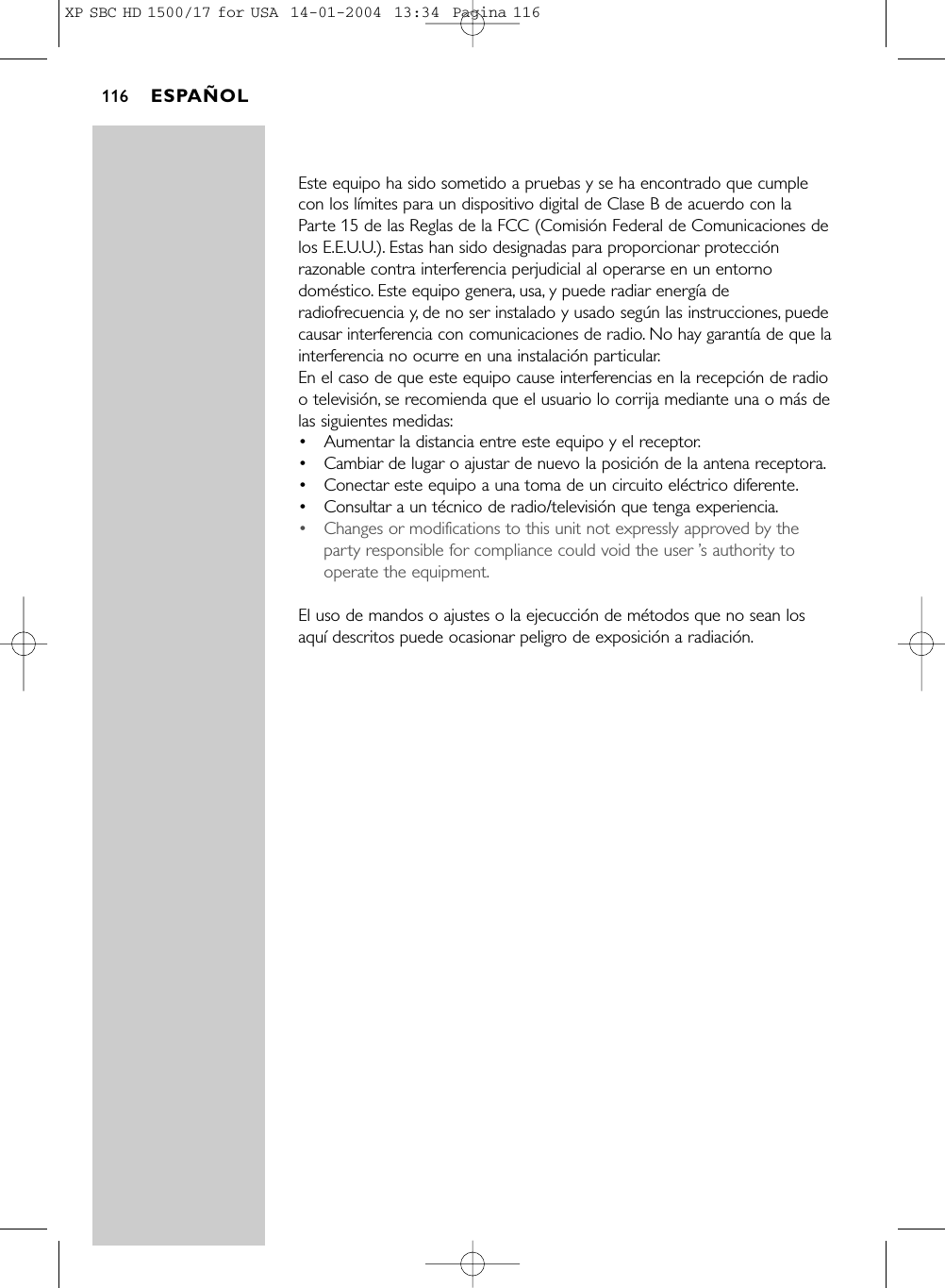 Este equipo ha sido sometido a pruebas y se ha encontrado que cumplecon los límites para un dispositivo digital de Clase B de acuerdo con laParte 15 de las Reglas de la FCC (Comisión Federal de Comunicaciones delos E.E.U.U.). Estas han sido designadas para proporcionar protecciónrazonable contra interferencia perjudicial al operarse en un entornodoméstico. Este equipo genera, usa, y puede radiar energía deradiofrecuencia y, de no ser instalado y usado según las instrucciones, puedecausar interferencia con comunicaciones de radio. No hay garantía de que lainterferencia no ocurre en una instalación particular.En el caso de que este equipo cause interferencias en la recepción de radioo televisión, se recomienda que el usuario lo corrija mediante una o más delas siguientes medidas:•Aumentar la distancia entre este equipo y el receptor.•Cambiar de lugar o ajustar de nuevo la posición de la antena receptora.•Conectar este equipo a una toma de un circuito eléctrico diferente.•Consultar a un técnico de radio/televisión que tenga experiencia.•Changes or modifications to this unit not expressly approved by theparty responsible for compliance could void the user ’s authority tooperate the equipment.El uso de mandos o ajustes o la ejecucción de métodos que no sean losaquí descritos puede ocasionar peligro de exposición a radiación.ESPAÑOL116XP SBC HD 1500/17 for USA  14-01-2004  13:34  Pagina 116