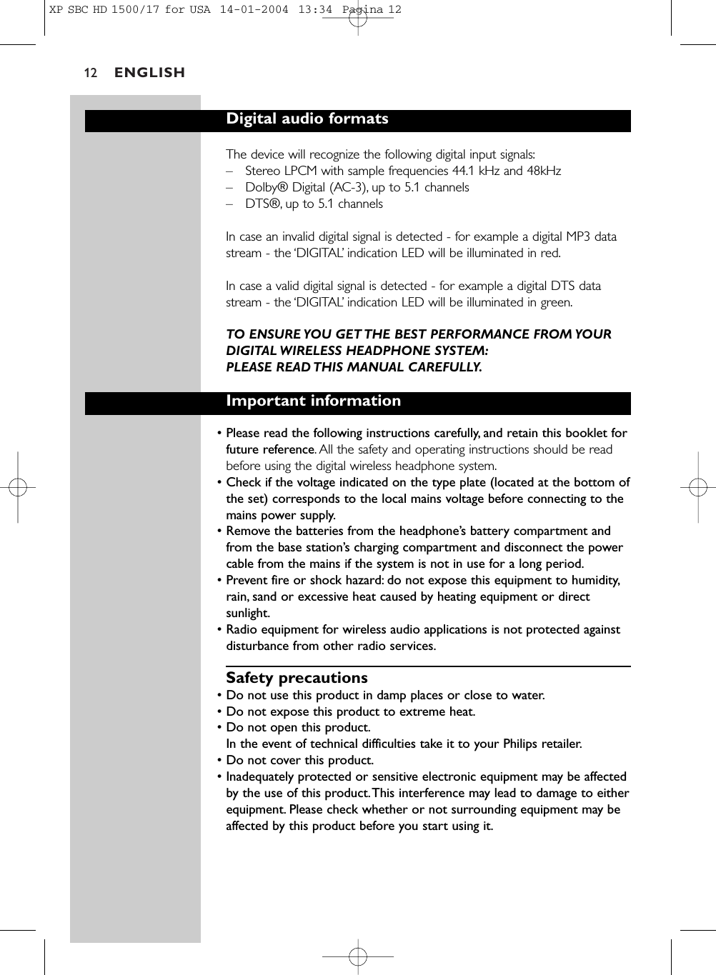 ENGLISH12Digital audio formatsThe device will recognize the following digital input signals:–Stereo LPCM with sample frequencies 44.1 kHz and 48kHz–Dolby® Digital (AC-3), up to 5.1 channels–DTS®, up to 5.1 channelsIn case an invalid digital signal is detected - for example a digital MP3 datastream - the ‘DIGITAL’indication LED will be illuminated in red.In case a valid digital signal is detected - for example a digital DTS datastream - the ‘DIGITAL’indication LED will be illuminated in green.TO ENSURE YOU GET THE BEST PERFORMANCE FROM YOURDIGITAL WIRELESS HEADPHONE SYSTEM:PLEASE READ THIS MANUAL CAREFULLY.Important information• Please read the following instructions carefully, and retain this booklet forfuture reference. All the safety and operating instructions should be readbefore using the digital wireless headphone system.• Check if the voltage indicated on the type plate (located at the bottom ofthe set) corresponds to the local mains voltage before connecting to themains power supply.• Remove the batteries from the headphone’s battery compartment andfrom the base station’s charging compartment and disconnect the powercable from the mains if the system is not in use for a long period.• Prevent fire or shock hazard: do not expose this equipment to humidity,rain, sand or excessive heat caused by heating equipment or directsunlight.• Radio equipment for wireless audio applications is not protected againstdisturbance from other radio services.Safety precautions• Do not use this product in damp places or close to water.• Do not expose this product to extreme heat.• Do not open this product.In the event of technical difficulties take it to your Philips retailer.• Do not cover this product.• Inadequately protected or sensitive electronic equipment may be affectedby the use of this product.This interference may lead to damage to eitherequipment. Please check whether or not surrounding equipment may beaffected by this product before you start using it.XP SBC HD 1500/17 for USA  14-01-2004  13:34  Pagina 12