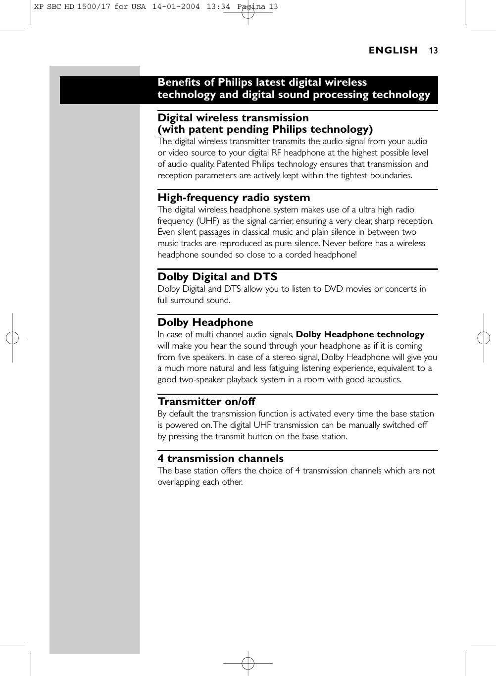 Benefits of Philips latest digital wirelesstechnology and digital sound processing technologyDigital wireless transmission (with patent pending Philips technology)The digital wireless transmitter transmits the audio signal from your audioor video source to your digital RF headphone at the highest possible levelof audio quality. Patented Philips technology ensures that transmission andreception parameters are actively kept within the tightest boundaries.High-frequency radio systemThe digital wireless headphone system makes use of a ultra high radiofrequency (UHF) as the signal carrier, ensuring a very clear, sharp reception.Even silent passages in classical music and plain silence in between twomusic tracks are reproduced as pure silence. Never before has a wirelessheadphone sounded so close to a corded headphone!Dolby Digital and DTS Dolby Digital and DTS allow you to listen to DVD movies or concerts infull surround sound.Dolby HeadphoneIn case of multi channel audio signals, Dolby Headphone technologywill make you hear the sound through your headphone as if it is comingfrom five speakers. In case of a stereo signal, Dolby Headphone will give youa much more natural and less fatiguing listening experience, equivalent to agood two-speaker playback system in a room with good acoustics.Transmitter on/off By default the transmission function is activated every time the base stationis powered on.The digital UHF transmission can be manually switched offby pressing the transmit button on the base station.4 transmission channelsThe base station offers the choice of 4 transmission channels which are notoverlapping each other.ENGLISH 13XP SBC HD 1500/17 for USA  14-01-2004  13:34  Pagina 13