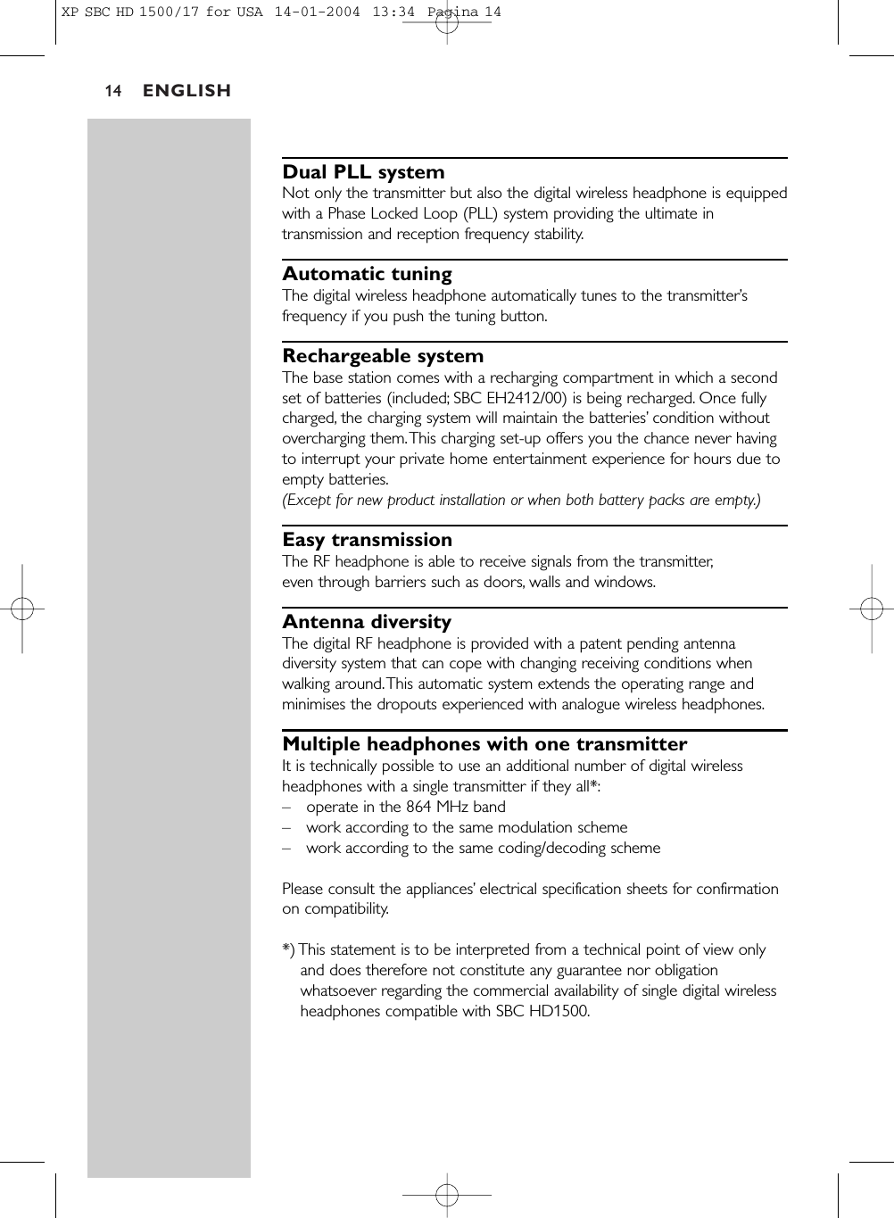 ENGLISH14Dual PLL systemNot only the transmitter but also the digital wireless headphone is equippedwith a Phase Locked Loop (PLL) system providing the ultimate intransmission and reception frequency stability.Automatic tuningThe digital wireless headphone automatically tunes to the transmitter’sfrequency if you push the tuning button.Rechargeable systemThe base station comes with a recharging compartment in which a secondset of batteries (included; SBC EH2412/00) is being recharged. Once fullycharged, the charging system will maintain the batteries’condition withoutovercharging them.This charging set-up offers you the chance never havingto interrupt your private home entertainment experience for hours due toempty batteries.(Except for new product installation or when both battery packs are empty.)Easy transmissionThe RF headphone is able to receive signals from the transmitter,even through barriers such as doors, walls and windows.Antenna diversityThe digital RF headphone is provided with a patent pending antennadiversity system that can cope with changing receiving conditions whenwalking around.This automatic system extends the operating range andminimises the dropouts experienced with analogue wireless headphones.Multiple headphones with one transmitterIt is technically possible to use an additional number of digital wirelessheadphones with a single transmitter if they all*:–operate in the 864 MHz band –work according to the same modulation scheme –work according to the same coding/decoding scheme Please consult the appliances’electrical specification sheets for confirmationon compatibility.*) This statement is to be interpreted from a technical point of view onlyand does therefore not constitute any guarantee nor obligationwhatsoever regarding the commercial availability of single digital wirelessheadphones compatible with SBC HD1500.XP SBC HD 1500/17 for USA  14-01-2004  13:34  Pagina 14