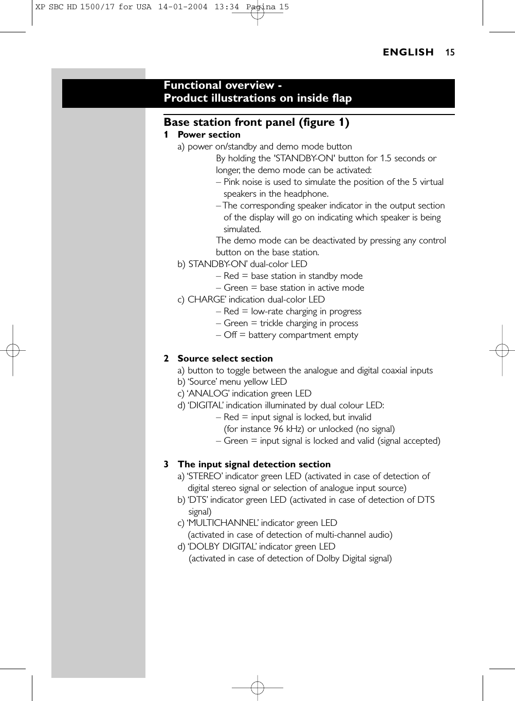 Functional overview - Product illustrations on inside flapBase station front panel (figure 1)1 Power sectiona) power on/standby and demo mode buttonBy holding the &apos;STANDBY-ON&apos; button for 1.5 seconds orlonger, the demo mode can be activated:– Pink noise is used to simulate the position of the 5 virtualspeakers in the headphone.– The corresponding speaker indicator in the output sectionof the display will go on indicating which speaker is beingsimulated.The demo mode can be deactivated by pressing any controlbutton on the base station.b) STANDBY-ON’dual-color LED– Red = base station in standby mode– Green = base station in active modec) CHARGE’indication dual-color LED– Red = low-rate charging in progress– Green = trickle charging in process– Off = battery compartment empty2 Source select sectiona) button to toggle between the analogue and digital coaxial inputs b) ‘Source’menu yellow LEDc) ‘ANALOG’indication green LED d) ‘DIGITAL’indication illuminated by dual colour LED:– Red = input signal is locked, but invalid (for instance 96 kHz) or unlocked (no signal)– Green = input signal is locked and valid (signal accepted)3 The input signal detection sectiona) ‘STEREO’indicator green LED (activated in case of detection ofdigital stereo signal or selection of analogue input source) b) ‘DTS’indicator green LED (activated in case of detection of DTSsignal) c) ‘MULTICHANNEL’indicator green LED (activated in case of detection of multi-channel audio) d) ‘DOLBY DIGITAL’indicator green LED (activated in case of detection of Dolby Digital signal) ENGLISH 15XP SBC HD 1500/17 for USA  14-01-2004  13:34  Pagina 15
