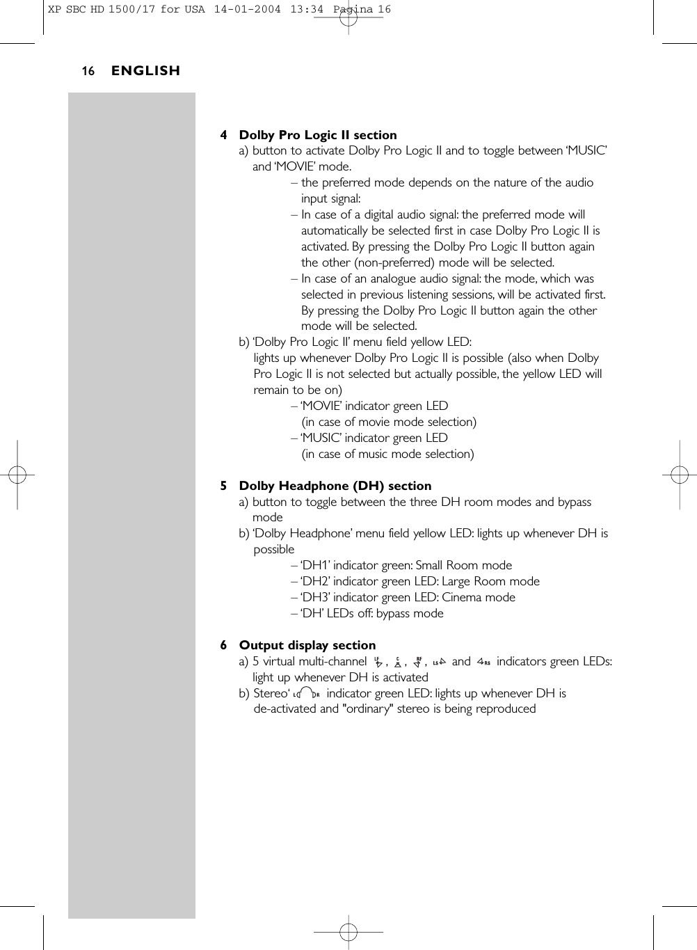 4 Dolby Pro Logic II sectiona) button to activate Dolby Pro Logic II and to toggle between ‘MUSIC’and ‘MOVIE’mode.– the preferred mode depends on the nature of the audioinput signal:– In case of a digital audio signal: the preferred mode willautomatically be selected first in case Dolby Pro Logic II isactivated. By pressing the Dolby Pro Logic II button againthe other (non-preferred) mode will be selected.– In case of an analogue audio signal: the mode, which wasselected in previous listening sessions, will be activated first.By pressing the Dolby Pro Logic II button again the othermode will be selected.b) ‘Dolby Pro Logic II’menu field yellow LED:lights up whenever Dolby Pro Logic II is possible (also when DolbyPro Logic II is not selected but actually possible, the yellow LED willremain to be on)– ‘MOVIE’indicator green LED (in case of movie mode selection) – ‘MUSIC’indicator green LED (in case of music mode selection) 5 Dolby Headphone (DH) sectiona) button to toggle between the three DH room modes and bypassmodeb) ‘Dolby Headphone’menu field yellow LED: lights up whenever DH ispossible– ‘DH1’indicator green: Small Room mode– ‘DH2’indicator green LED: Large Room mode– ‘DH3’indicator green LED: Cinema mode– ‘DH’LEDs off: bypass mode6 Output display sectiona) 5 virtual multi-channel  , , , and  indicators green LEDs:light up whenever DH is activatedb) Stereo‘indicator green LED: lights up whenever DH is de-activated and &quot;ordinary&quot; stereo is being reproducedENGLISH16XP SBC HD 1500/17 for USA  14-01-2004  13:34  Pagina 16