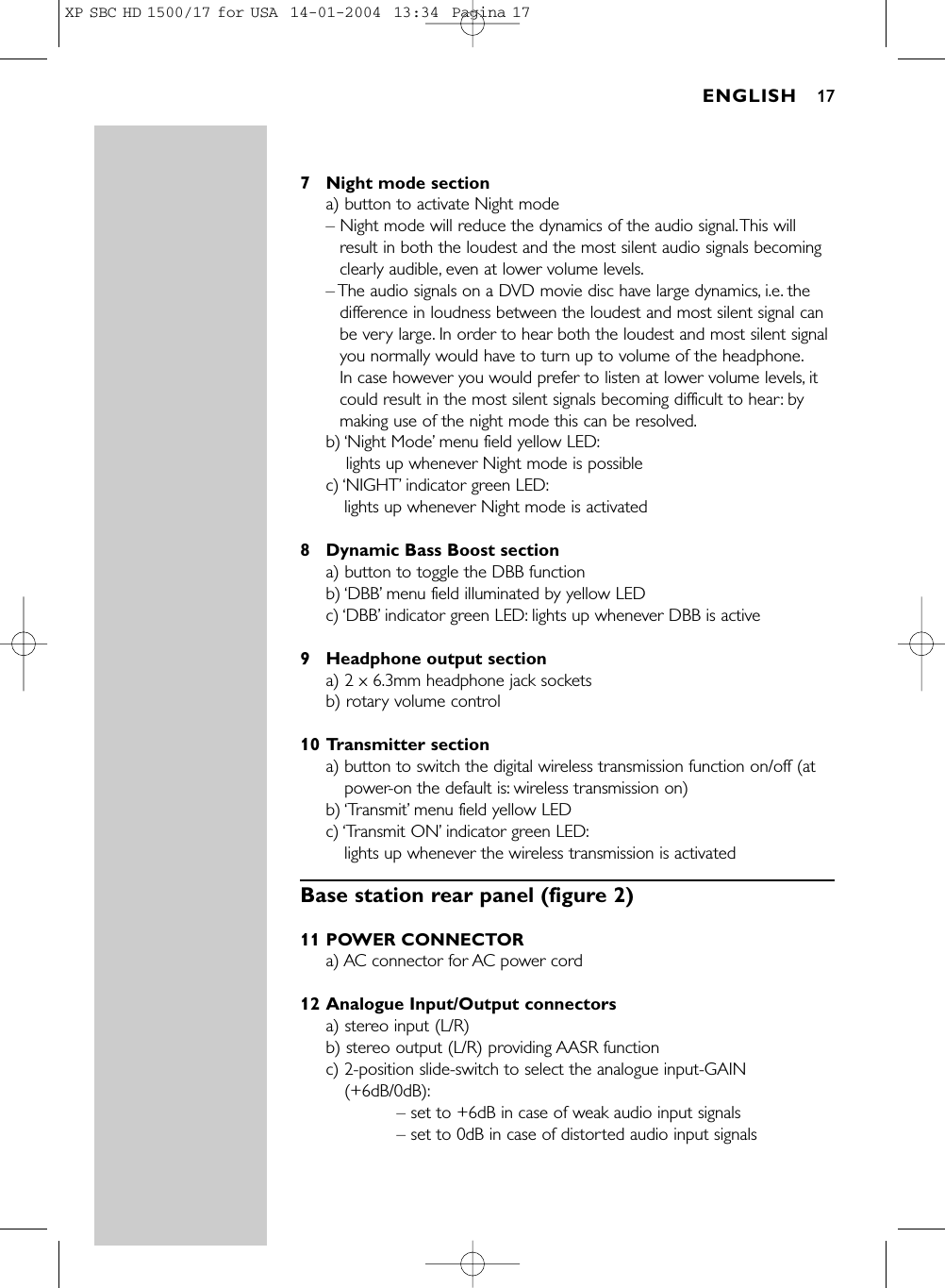 7 Night mode sectiona) button to activate Night mode– Night mode will reduce the dynamics of the audio signal.This willresult in both the loudest and the most silent audio signals becomingclearly audible, even at lower volume levels.– The audio signals on a DVD movie disc have large dynamics, i.e. thedifference in loudness between the loudest and most silent signal canbe very large. In order to hear both the loudest and most silent signalyou normally would have to turn up to volume of the headphone.In case however you would prefer to listen at lower volume levels, itcould result in the most silent signals becoming difficult to hear: bymaking use of the night mode this can be resolved.b) ‘Night Mode’menu field yellow LED:lights up whenever Night mode is possiblec) ‘NIGHT’indicator green LED:lights up whenever Night mode is activated8 Dynamic Bass Boost sectiona) button to toggle the DBB functionb) ‘DBB’menu field illuminated by yellow LEDc) ‘DBB’indicator green LED: lights up whenever DBB is active9 Headphone output sectiona) 2 x 6.3mm headphone jack sockets b) rotary volume control10 Transmitter sectiona) button to switch the digital wireless transmission function on/off (atpower-on the default is: wireless transmission on)b) ‘Transmit’menu field yellow LEDc) ‘Transmit ON’indicator green LED:lights up whenever the wireless transmission is activatedBase station rear panel (figure 2)11 POWER CONNECTORa) AC connector for AC power cord12 Analogue Input/Output connectorsa) stereo input (L/R) b) stereo output (L/R) providing AASR function c) 2-position slide-switch to select the analogue input-GAIN(+6dB/0dB):– set to +6dB in case of weak audio input signals– set to 0dB in case of distorted audio input signalsENGLISH 17XP SBC HD 1500/17 for USA  14-01-2004  13:34  Pagina 17