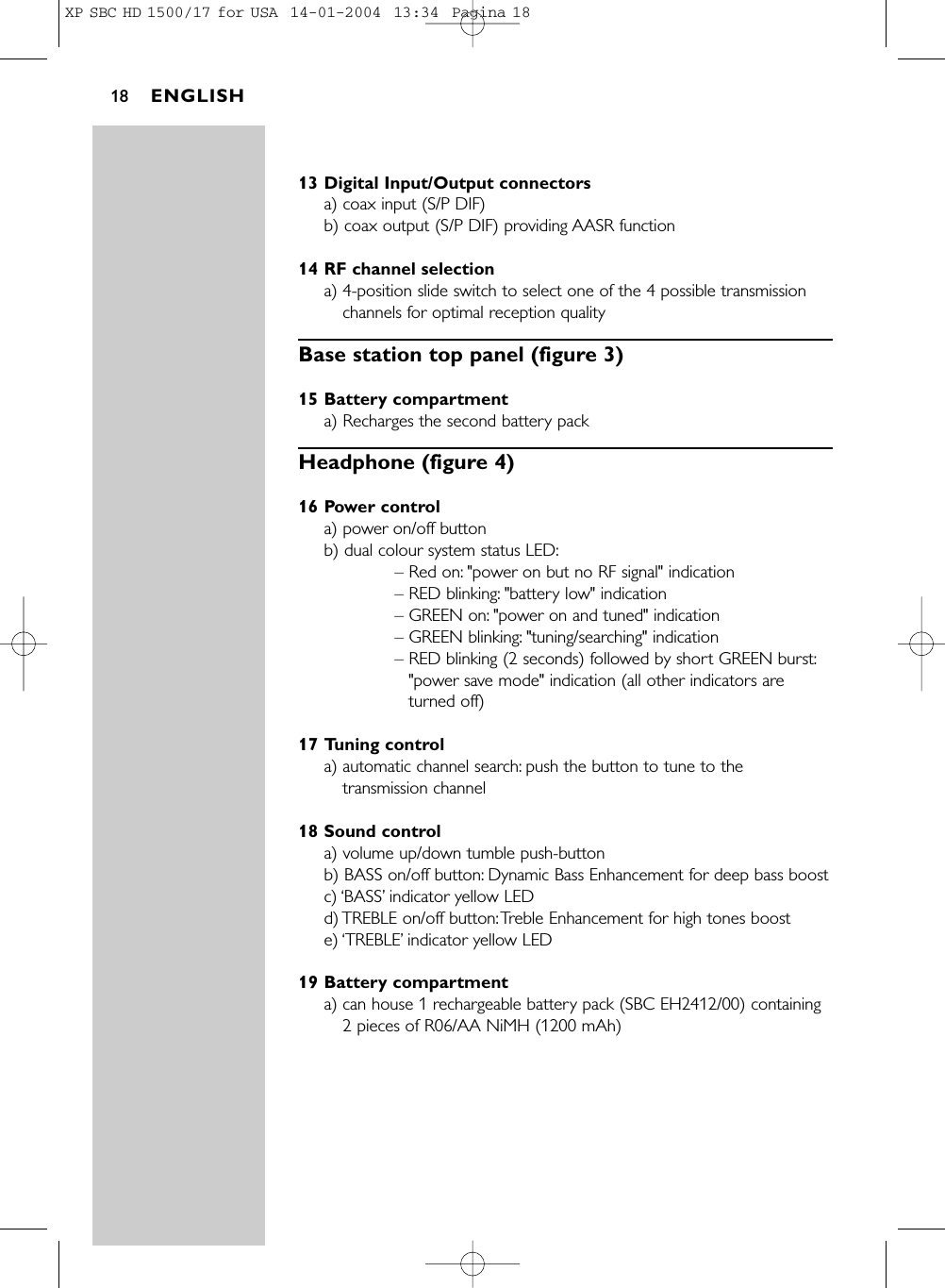 13 Digital Input/Output connectorsa) coax input (S/P DIF)b) coax output (S/P DIF) providing AASR function14 RF channel selectiona) 4-position slide switch to select one of the 4 possible transmissionchannels for optimal reception qualityBase station top panel (figure 3)15 Battery compartmenta) Recharges the second battery packHeadphone (figure 4)16 Power controla) power on/off buttonb) dual colour system status LED:– Red on: &quot;power on but no RF signal&quot; indication– RED blinking: &quot;battery low&quot; indication– GREEN on: &quot;power on and tuned&quot; indication– GREEN blinking: &quot;tuning/searching&quot; indication– RED blinking (2 seconds) followed by short GREEN burst:&quot;power save mode&quot; indication (all other indicators areturned off)17 Tuning controla) automatic channel search: push the button to tune to thetransmission channel18 Sound controla) volume up/down tumble push-buttonb) BASS on/off button: Dynamic Bass Enhancement for deep bass boostc) ‘BASS’indicator yellow LEDd) TREBLE on/off button:Treble Enhancement for high tones booste) ‘TREBLE’indicator yellow LED19 Battery compartmenta) can house 1 rechargeable battery pack (SBC EH2412/00) containing2 pieces of R06/AA NiMH (1200 mAh)ENGLISH18XP SBC HD 1500/17 for USA  14-01-2004  13:34  Pagina 18