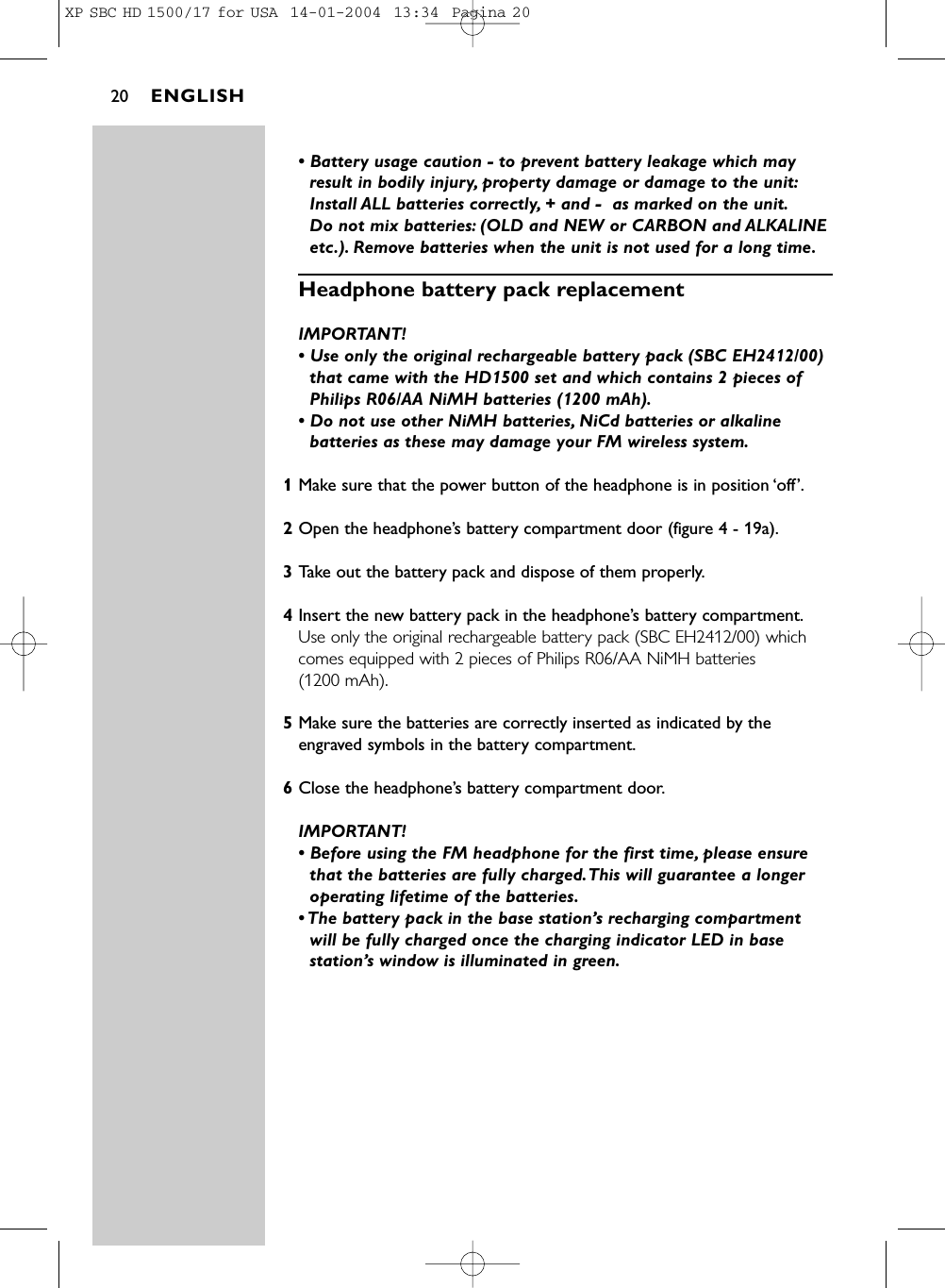 • Battery usage caution - to prevent battery leakage which mayresult in bodily injury, property damage or damage to the unit:Install ALL batteries correctly, + and -  as marked on the unit.Do not mix batteries: (OLD and NEW or CARBON and ALKALINEetc.). Remove batteries when the unit is not used for a long time.Headphone battery pack replacement  IMPORTANT! • Use only the original rechargeable battery pack (SBC EH2412/00)that came with the HD1500 set and which contains 2 pieces ofPhilips R06/AA NiMH batteries (1200 mAh).• Do not use other NiMH batteries, NiCd batteries or alkalinebatteries as these may damage your FM wireless system.1Make sure that the power button of the headphone is in position ‘off’.2Open the headphone’s battery compartment door (figure 4 - 19a).3Take out the battery pack and dispose of them properly.4Insert the new battery pack in the headphone’s battery compartment.Use only the original rechargeable battery pack (SBC EH2412/00) whichcomes equipped with 2 pieces of Philips R06/AA NiMH batteries (1200 mAh).5Make sure the batteries are correctly inserted as indicated by theengraved symbols in the battery compartment.6Close the headphone’s battery compartment door.IMPORTANT! • Before using the FM headphone for the first time, please ensurethat the batteries are fully charged.This will guarantee a longeroperating lifetime of the batteries.• The battery pack in the base station’s recharging compartmentwill be fully charged once the charging indicator LED in basestation’s window is illuminated in green.ENGLISH20XP SBC HD 1500/17 for USA  14-01-2004  13:34  Pagina 20