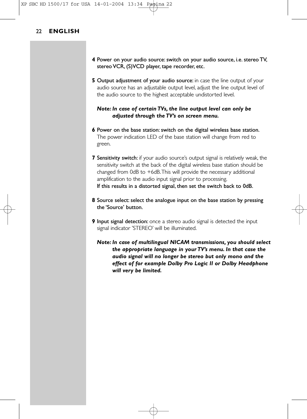 4Power on your audio source: switch on your audio source, i.e. stereo TV,stereo VCR, (S)VCD player, tape recorder, etc.5Output adjustment of your audio source: in case the line output of youraudio source has an adjustable output level, adjust the line output level ofthe audio source to the highest acceptable undistorted level.Note: In case of certain TVs, the line output level can only beadjusted through the TV’s on screen menu.6Power on the base station: switch on the digital wireless base station.The power indication LED of the base station will change from red togreen.7Sensitivity switch: if your audio source’s output signal is relatively weak, thesensitivity switch at the back of the digital wireless base station should bechanged from 0dB to +6dB.This will provide the necessary additionalamplification to the audio input signal prior to processing.If this results in a distorted signal, then set the switch back to 0dB.8Source select: select the analogue input on the base station by pressingthe ‘Source’ button.9Input signal detection: once a stereo audio signal is detected the inputsignal indicator ’STEREO’will be illuminated.Note: In case of multilingual NICAM transmissions, you should selectthe appropriate language in your TV’s menu. In that case theaudio signal will no longer be stereo but only mono and theeffect of for example Dolby Pro Logic II or Dolby Headphonewill very be limited.ENGLISH22XP SBC HD 1500/17 for USA  14-01-2004  13:34  Pagina 22