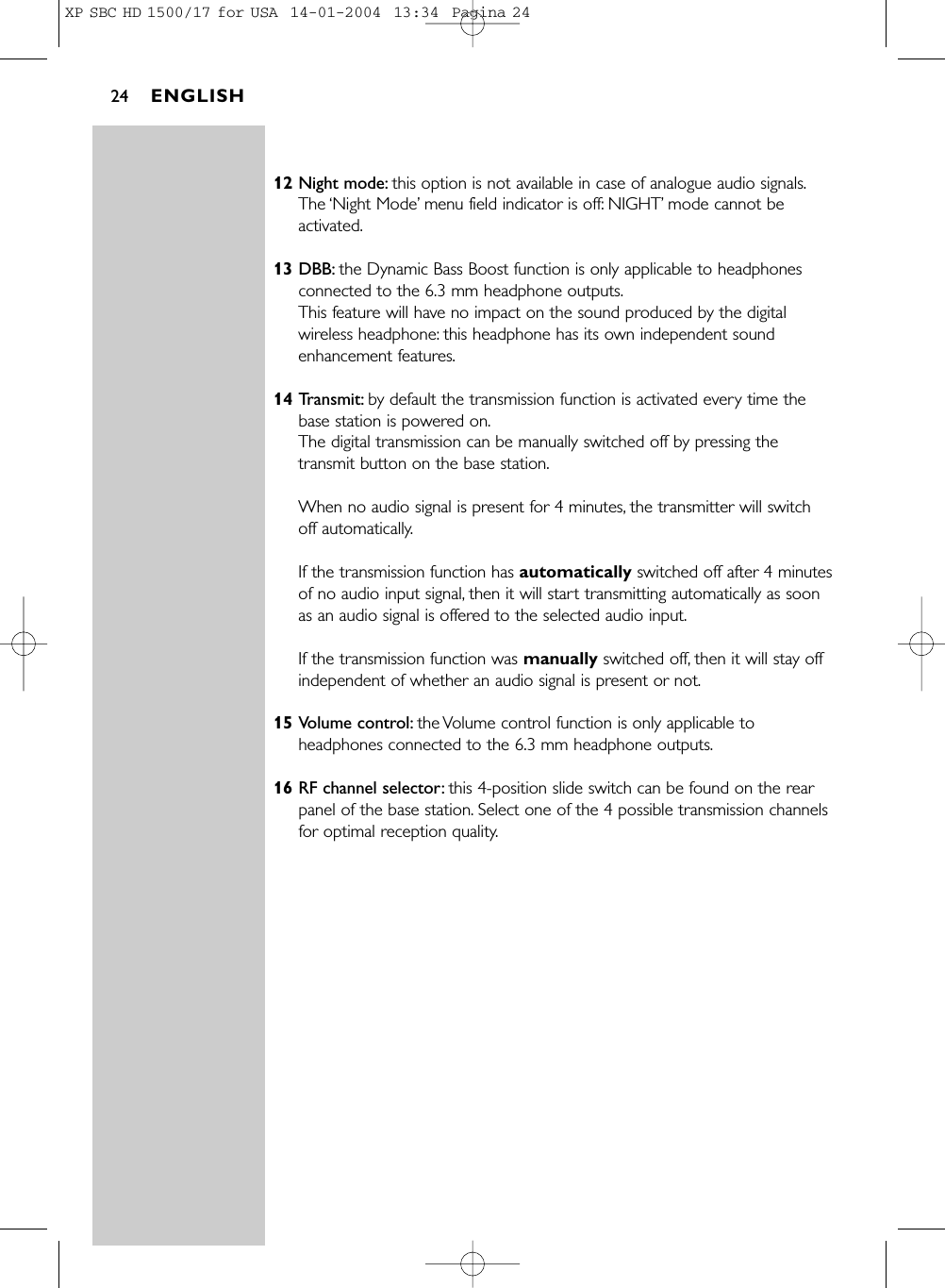 12 Night mode: this option is not available in case of analogue audio signals.The ‘Night Mode’menu field indicator is off: NIGHT’mode cannot beactivated.13 DBB: the Dynamic Bass Boost function is only applicable to headphonesconnected to the 6.3 mm headphone outputs.This feature will have no impact on the sound produced by the digitalwireless headphone: this headphone has its own independent soundenhancement features.14 Transmit: by default the transmission function is activated every time thebase station is powered on.The digital transmission can be manually switched off by pressing thetransmit button on the base station.When no audio signal is present for 4 minutes, the transmitter will switchoff automatically.If the transmission function has automatically switched off after 4 minutesof no audio input signal, then it will start transmitting automatically as soonas an audio signal is offered to the selected audio input.If the transmission function was manually switched off, then it will stay offindependent of whether an audio signal is present or not.15 Volume control: the Volume control function is only applicable toheadphones connected to the 6.3 mm headphone outputs.16 RF channel selector: this 4-position slide switch can be found on the rearpanel of the base station. Select one of the 4 possible transmission channelsfor optimal reception quality.ENGLISH24XP SBC HD 1500/17 for USA  14-01-2004  13:34  Pagina 24