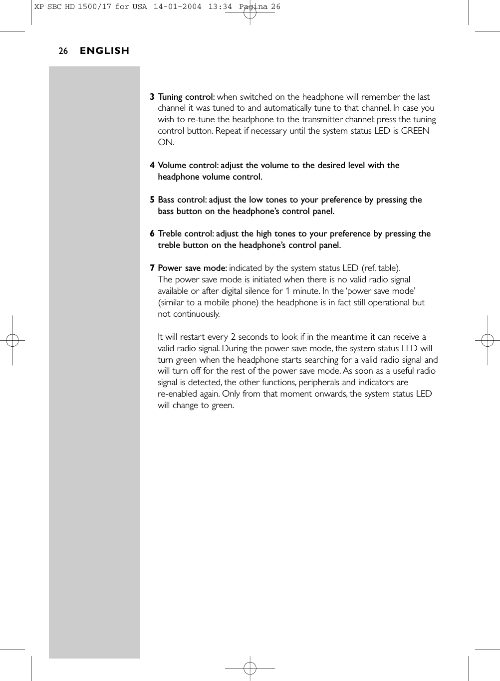 3Tuning control: when switched on the headphone will remember the lastchannel it was tuned to and automatically tune to that channel. In case youwish to re-tune the headphone to the transmitter channel: press the tuningcontrol button. Repeat if necessary until the system status LED is GREENON.4Volume control: adjust the volume to the desired level with theheadphone volume control.5Bass control: adjust the low tones to your preference by pressing thebass button on the headphone’s control panel.6Treble control: adjust the high tones to your preference by pressing thetreble button on the headphone’s control panel.7Power save mode: indicated by the system status LED (ref. table).The power save mode is initiated when there is no valid radio signalavailable or after digital silence for 1 minute. In the ‘power save mode’(similar to a mobile phone) the headphone is in fact still operational but not continuously.It will restart every 2 seconds to look if in the meantime it can receive avalid radio signal. During the power save mode, the system status LED willturn green when the headphone starts searching for a valid radio signal andwill turn off for the rest of the power save mode. As soon as a useful radiosignal is detected, the other functions, peripherals and indicators are re-enabled again. Only from that moment onwards, the system status LEDwill change to green.ENGLISH26XP SBC HD 1500/17 for USA  14-01-2004  13:34  Pagina 26