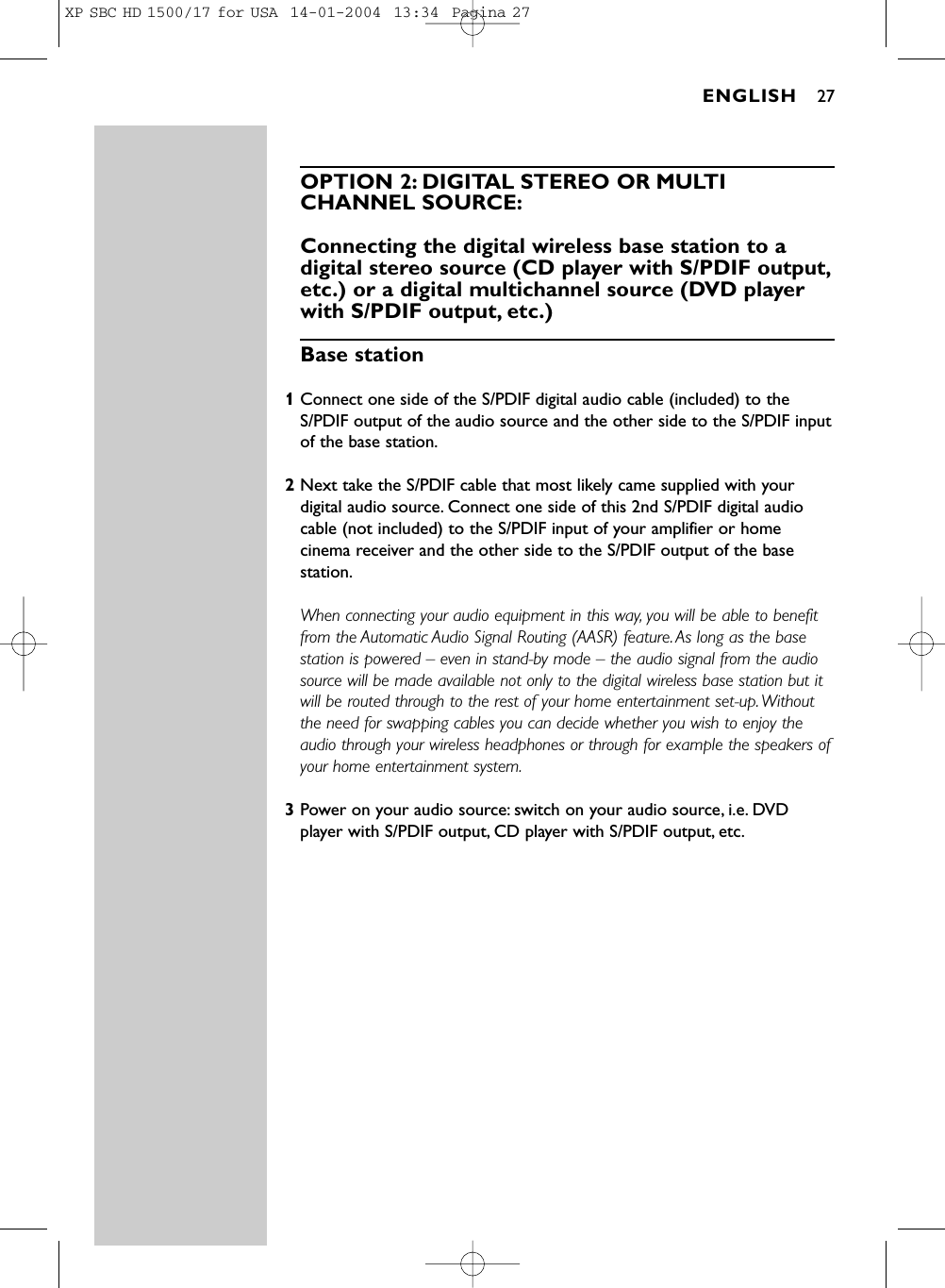OPTION 2: DIGITAL STEREO OR MULTICHANNEL SOURCE:Connecting the digital wireless base station to adigital stereo source (CD player with S/PDIF output,etc.) or a digital multichannel source (DVD playerwith S/PDIF output, etc.)Base station 1Connect one side of the S/PDIF digital audio cable (included) to theS/PDIF output of the audio source and the other side to the S/PDIF inputof the base station.2Next take the S/PDIF cable that most likely came supplied with yourdigital audio source. Connect one side of this 2nd S/PDIF digital audiocable (not included) to the S/PDIF input of your amplifier or homecinema receiver and the other side to the S/PDIF output of the basestation.When connecting your audio equipment in this way, you will be able to benefitfrom the Automatic Audio Signal Routing (AASR) feature. As long as the basestation is powered – even in stand-by mode – the audio signal from the audiosource will be made available not only to the digital wireless base station but itwill be routed through to the rest of your home entertainment set-up. Withoutthe need for swapping cables you can decide whether you wish to enjoy theaudio through your wireless headphones or through for example the speakers ofyour home entertainment system.3Power on your audio source: switch on your audio source, i.e. DVDplayer with S/PDIF output, CD player with S/PDIF output, etc.ENGLISH 27XP SBC HD 1500/17 for USA  14-01-2004  13:34  Pagina 27