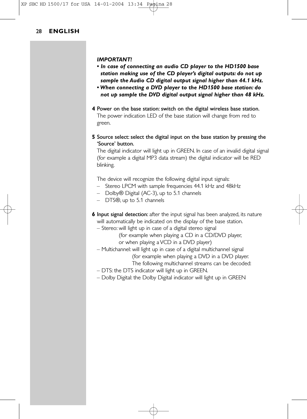 IMPORTANT! • In case of connecting an audio CD player to the HD1500 basestation making use of the CD player’s digital outputs: do not upsample the Audio CD digital output signal higher than 44.1 kHz.• When connecting a DVD player to the HD1500 base station: donot up sample the DVD digital output signal higher than 48 kHz.4Power on the base station: switch on the digital wireless base station.The power indication LED of the base station will change from red togreen.5Source select: select the digital input on the base station by pressing the‘Source’ button.The digital indicator will light up in GREEN. In case of an invalid digital signal(for example a digital MP3 data stream) the digital indicator will be REDblinking.The device will recognize the following digital input signals:–Stereo LPCM with sample frequencies 44.1 kHz and 48kHz–Dolby® Digital (AC-3), up to 5.1 channels–DTS®, up to 5.1 channels6Input signal detection: after the input signal has been analyzed, its naturewill automatically be indicated on the display of the base station.– Stereo: will light up in case of a digital stereo signal (for example when playing a CD in a CD/DVD player,or when playing a VCD in a DVD player)– Multichannel: will light up in case of a digital multichannel signal (for example when playing a DVD in a DVD player.The following multichannel streams can be decoded:– DTS: the DTS indicator will light up in GREEN.– Dolby Digital: the Dolby Digital indicator will light up in GREENENGLISH28XP SBC HD 1500/17 for USA  14-01-2004  13:34  Pagina 28