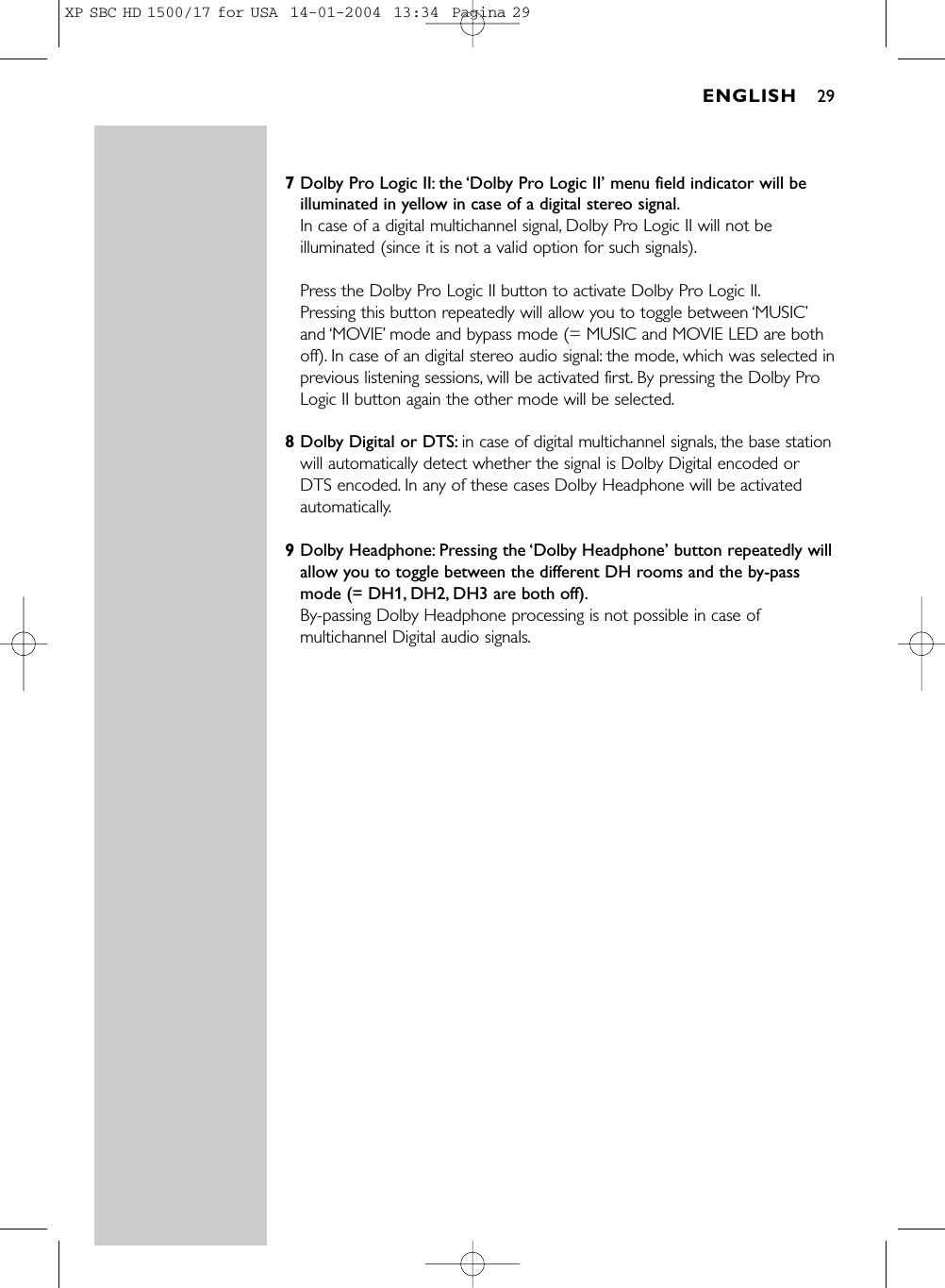 7Dolby Pro Logic II: the ‘Dolby Pro Logic II’ menu field indicator will beilluminated in yellow in case of a digital stereo signal.In case of a digital multichannel signal, Dolby Pro Logic II will not beilluminated (since it is not a valid option for such signals).Press the Dolby Pro Logic II button to activate Dolby Pro Logic II.Pressing this button repeatedly will allow you to toggle between ‘MUSIC’and ‘MOVIE’mode and bypass mode (= MUSIC and MOVIE LED are bothoff). In case of an digital stereo audio signal: the mode, which was selected inprevious listening sessions, will be activated first. By pressing the Dolby ProLogic II button again the other mode will be selected.8Dolby Digital or DTS: in case of digital multichannel signals, the base stationwill automatically detect whether the signal is Dolby Digital encoded orDTS encoded. In any of these cases Dolby Headphone will be activatedautomatically.9Dolby Headphone: Pressing the ‘Dolby Headphone’ button repeatedly willallow you to toggle between the different DH rooms and the by-passmode (= DH1, DH2, DH3 are both off).By-passing Dolby Headphone processing is not possible in case ofmultichannel Digital audio signals.ENGLISH 29XP SBC HD 1500/17 for USA  14-01-2004  13:34  Pagina 29