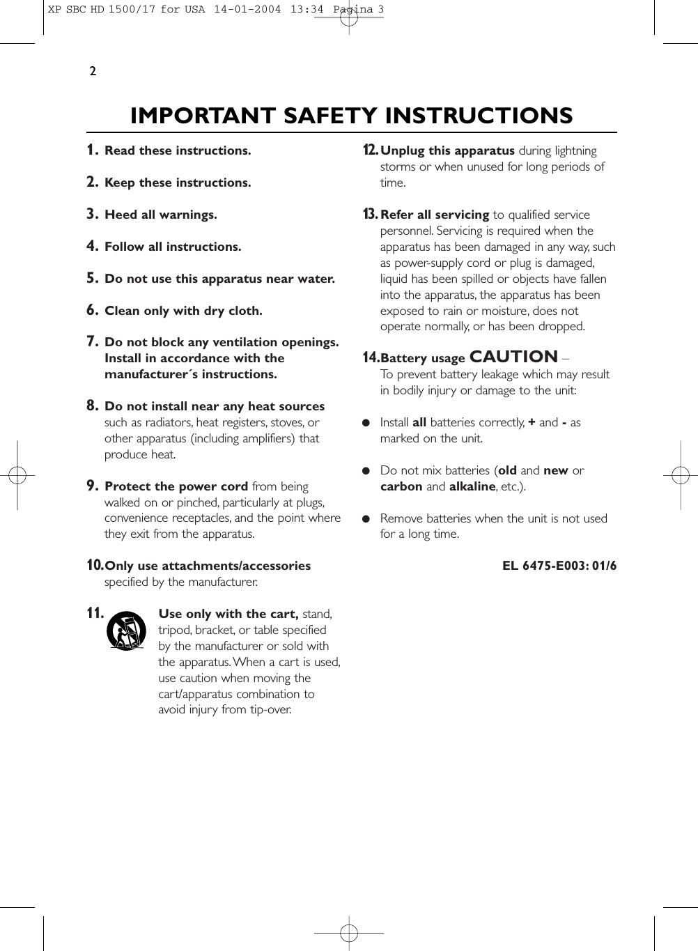 1. Read these instructions.2. Keep these instructions.3. Heed all warnings.4. Follow all instructions.5. Do not use this apparatus near water.6. Clean only with dry cloth.7. Do not block any ventilation openings.Install in accordance with themanufacturer´s instructions.8. Do not install near any heat sourcessuch as radiators, heat registers, stoves, orother apparatus (including amplifiers) thatproduce heat.9. Protect the power cord from beingwalked on or pinched, particularly at plugs,convenience receptacles, and the point wherethey exit from the apparatus.10.Only use attachments/accessoriesspecified by the manufacturer.11.Use only with the cart, stand,tripod, bracket, or table specifiedby the manufacturer or sold withthe apparatus. When a cart is used,use caution when moving thecart/apparatus combination toavoid injury from tip-over.12.Unplug this apparatus during lightningstorms or when unused for long periods oftime.13.Refer all servicing to qualified servicepersonnel. Servicing is required when theapparatus has been damaged in any way, suchas power-supply cord or plug is damaged,liquid has been spilled or objects have falleninto the apparatus, the apparatus has beenexposed to rain or moisture, does notoperate normally, or has been dropped.14.Battery usage CAUTION – To prevent battery leakage which may resultin bodily injury or damage to the unit:●Install all batteries correctly, +and -asmarked on the unit.●Do not mix batteries (old and new orcarbon and alkaline, etc.).●Remove batteries when the unit is not usedfor a long time.EL 6475-E003: 01/6IMPORTANT SAFETY INSTRUCTIONS2XP SBC HD 1500/17 for USA  14-01-2004  13:34  Pagina 3