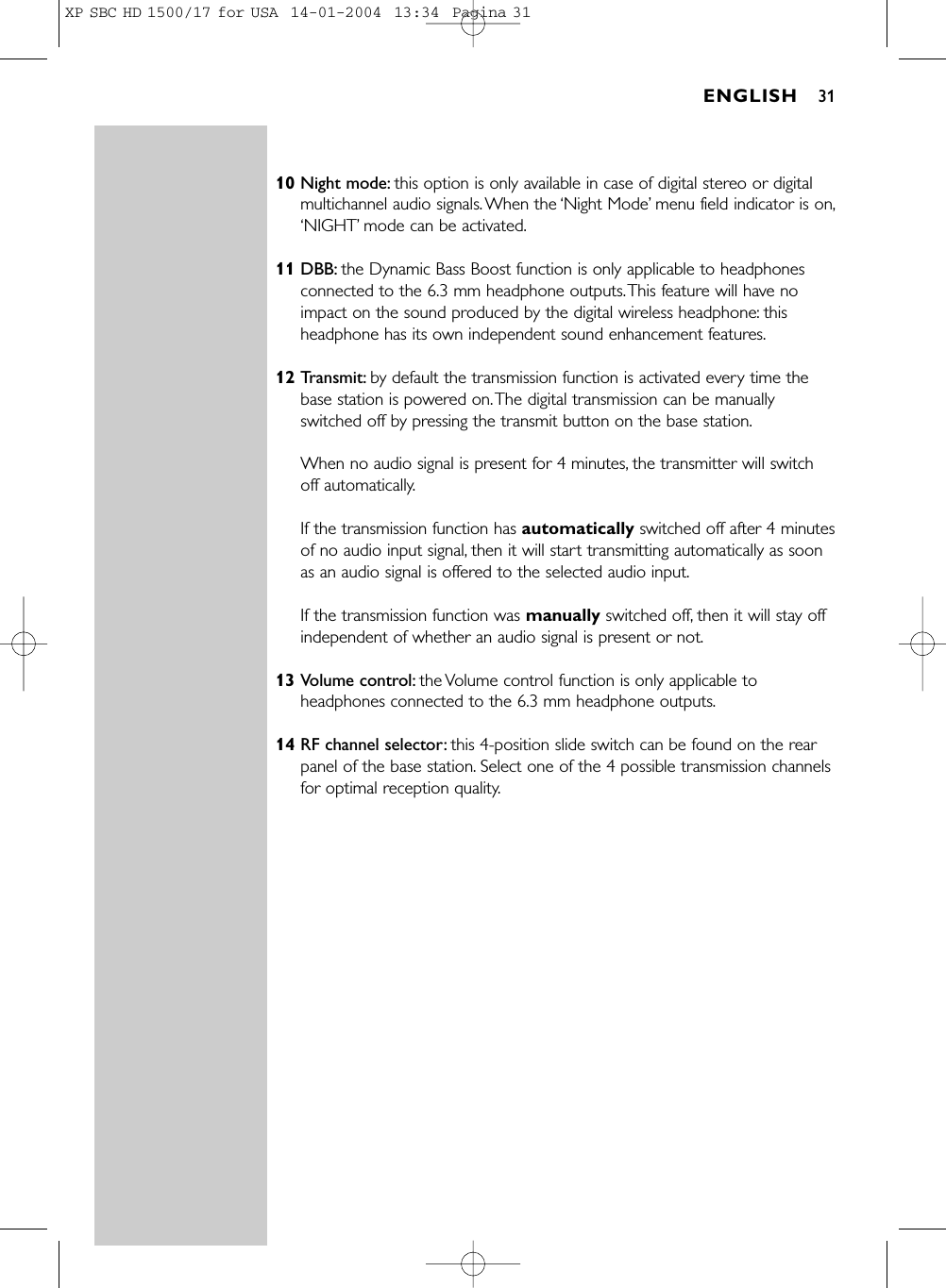 10 Night mode: this option is only available in case of digital stereo or digitalmultichannel audio signals.When the ‘Night Mode’menu field indicator is on,‘NIGHT’mode can be activated.11 DBB: the Dynamic Bass Boost function is only applicable to headphonesconnected to the 6.3 mm headphone outputs.This feature will have noimpact on the sound produced by the digital wireless headphone: thisheadphone has its own independent sound enhancement features.12 Transmit: by default the transmission function is activated every time thebase station is powered on.The digital transmission can be manuallyswitched off by pressing the transmit button on the base station.When no audio signal is present for 4 minutes, the transmitter will switchoff automatically.If the transmission function has automatically switched off after 4 minutesof no audio input signal, then it will start transmitting automatically as soonas an audio signal is offered to the selected audio input.If the transmission function was manually switched off, then it will stay offindependent of whether an audio signal is present or not.13 Volume control: the Volume control function is only applicable toheadphones connected to the 6.3 mm headphone outputs.14 RF channel selector: this 4-position slide switch can be found on the rearpanel of the base station. Select one of the 4 possible transmission channelsfor optimal reception quality.ENGLISH 31XP SBC HD 1500/17 for USA  14-01-2004  13:34  Pagina 31