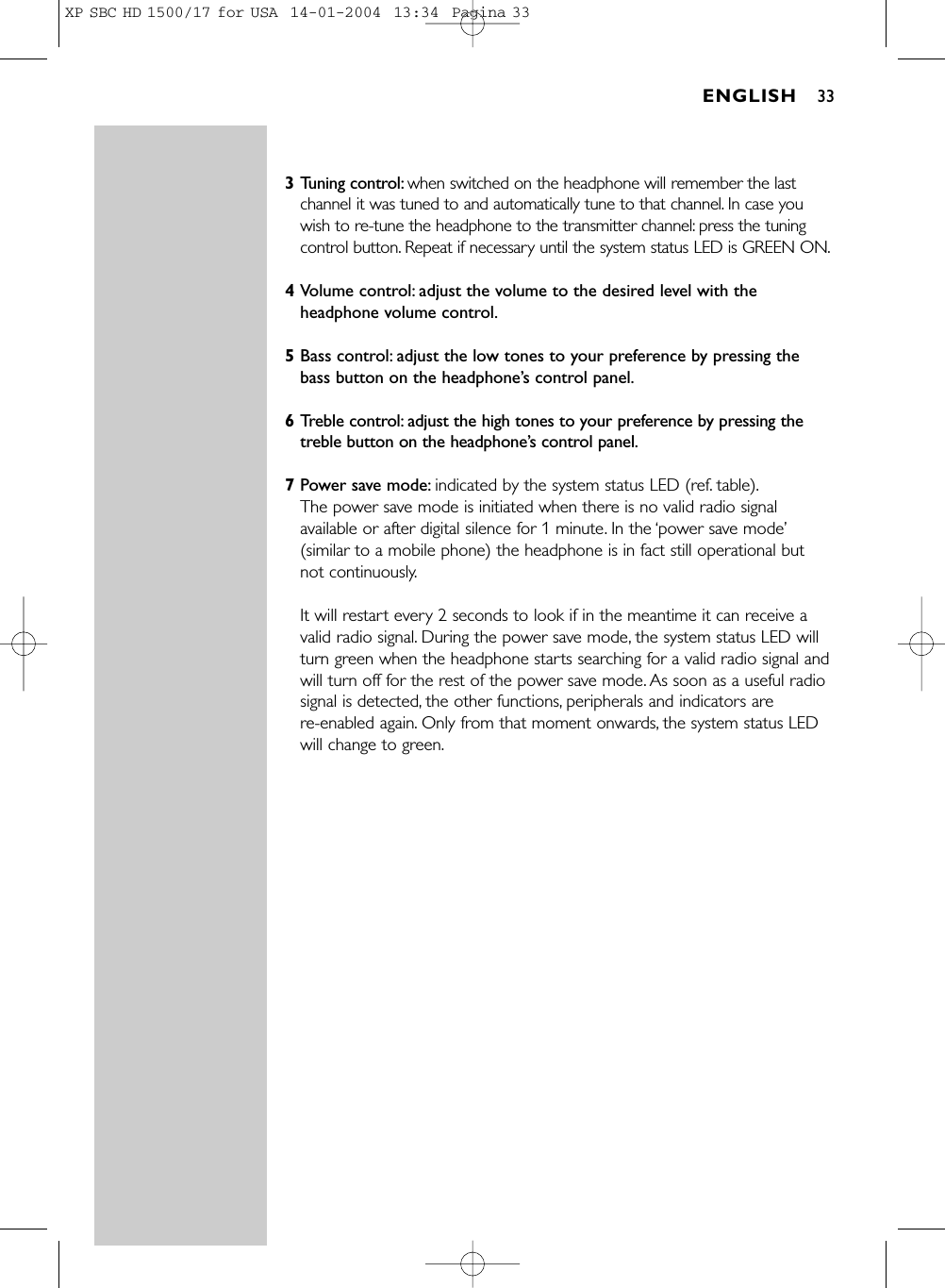 3Tuning control: when switched on the headphone will remember the lastchannel it was tuned to and automatically tune to that channel. In case youwish to re-tune the headphone to the transmitter channel: press the tuningcontrol button. Repeat if necessary until the system status LED is GREEN ON.4Volume control: adjust the volume to the desired level with theheadphone volume control.5Bass control: adjust the low tones to your preference by pressing thebass button on the headphone’s control panel.6Treble control: adjust the high tones to your preference by pressing thetreble button on the headphone’s control panel.7Power save mode: indicated by the system status LED (ref. table).The power save mode is initiated when there is no valid radio signalavailable or after digital silence for 1 minute. In the ‘power save mode’(similar to a mobile phone) the headphone is in fact still operational but not continuously.It will restart every 2 seconds to look if in the meantime it can receive avalid radio signal. During the power save mode, the system status LED willturn green when the headphone starts searching for a valid radio signal andwill turn off for the rest of the power save mode. As soon as a useful radiosignal is detected, the other functions, peripherals and indicators are re-enabled again. Only from that moment onwards, the system status LEDwill change to green.ENGLISH 33XP SBC HD 1500/17 for USA  14-01-2004  13:34  Pagina 33