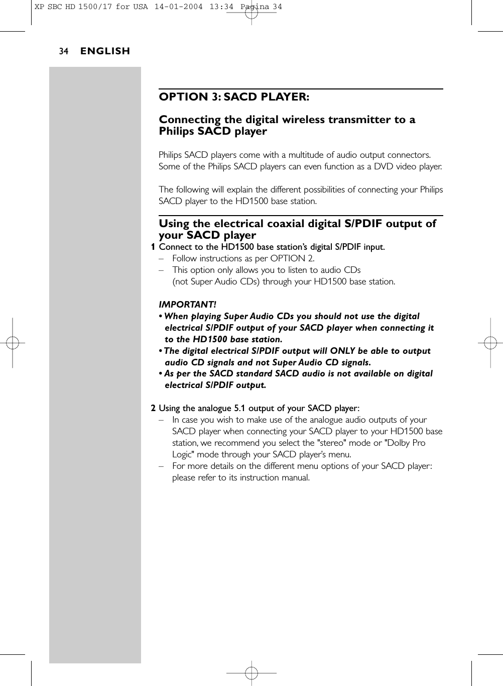 OPTION 3: SACD PLAYER:Connecting the digital wireless transmitter to aPhilips SACD player Philips SACD players come with a multitude of audio output connectors.Some of the Philips SACD players can even function as a DVD video player.The following will explain the different possibilities of connecting your PhilipsSACD player to the HD1500 base station.Using the electrical coaxial digital S/PDIF output ofyour SACD player 1Connect to the HD1500 base station’s digital S/PDIF input.–Follow instructions as per OPTION 2.–This option only allows you to listen to audio CDs (not Super Audio CDs) through your HD1500 base station.IMPORTANT! • When playing Super Audio CDs you should not use the digitalelectrical S/PDIF output of your SACD player when connecting itto the HD1500 base station.• The digital electrical S/PDIF output will ONLY be able to outputaudio CD signals and not Super Audio CD signals.• As per the SACD standard SACD audio is not available on digitalelectrical S/PDIF output.2Using the analogue 5.1 output of your SACD player:–In case you wish to make use of the analogue audio outputs of yourSACD player when connecting your SACD player to your HD1500 basestation, we recommend you select the &quot;stereo&quot; mode or &quot;Dolby ProLogic&quot; mode through your SACD player’s menu.–For more details on the different menu options of your SACD player:please refer to its instruction manual.ENGLISH34XP SBC HD 1500/17 for USA  14-01-2004  13:34  Pagina 34