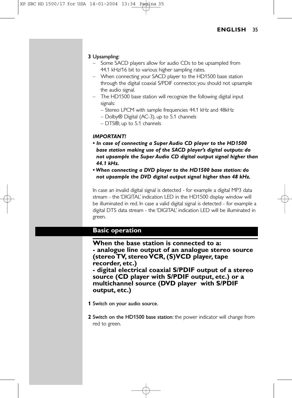 3Upsampling:–Some SACD players allow for audio CDs to be upsampled from 44.1 kHz/16 bit to various higher sampling rates.–When connecting your SACD player to the HD1500 base stationthrough the digital coaxial S/PDIF connector, you should not upsamplethe audio signal.–The HD1500 base station will recognize the following digital inputsignals:– Stereo LPCM with sample frequencies 44.1 kHz and 48kHz– Dolby® Digital (AC-3), up to 5.1 channels– DTS®, up to 5.1 channelsIMPORTANT! • In case of connecting a Super Audio CD player to the HD1500base station making use of the SACD player’s digital outputs: donot upsample the Super Audio CD digital output signal higher than44.1 kHz.• When connecting a DVD player to the HD1500 base station: donot upsample the DVD digital output signal higher than 48 kHz.In case an invalid digital signal is detected - for example a digital MP3 datastream - the ‘DIGITAL’indication LED in the HD1500 display window willbe illuminated in red. In case a valid digital signal is detected - for example adigital DTS data stream - the ‘DIGITAL’indication LED will be illuminated ingreen.Basic operationWhen the base station is connected to a:- analogue line output of an analogue stereo source(stereo TV, stereo VCR, (S)VCD  player, taperecorder, etc.)- digital electrical coaxial S/PDIF output of a stereosource (CD player with S/PDIF output, etc.) or amultichannel source (DVD player  with S/PDIFoutput, etc.)1Switch on your audio source.2Switch on the HD1500 base station: the power indicator will change fromred to green.ENGLISH 35XP SBC HD 1500/17 for USA  14-01-2004  13:34  Pagina 35