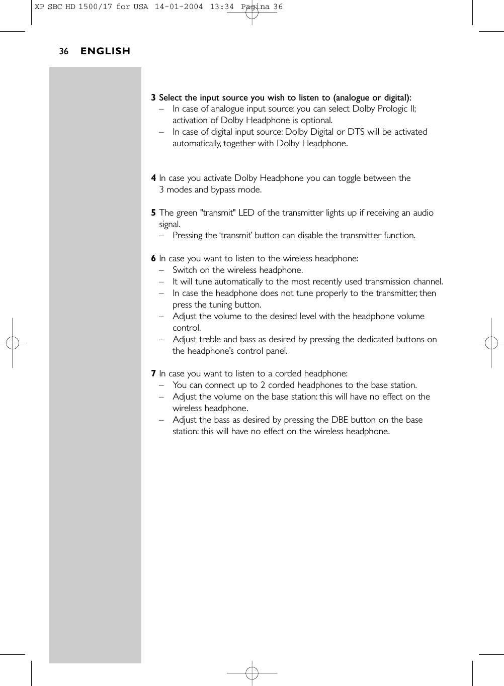 3Select the input source you wish to listen to (analogue or digital):–In case of analogue input source: you can select Dolby Prologic II;activation of Dolby Headphone is optional.–In case of digital input source: Dolby Digital or DTS will be activatedautomatically, together with Dolby Headphone.4In case you activate Dolby Headphone you can toggle between the 3 modes and bypass mode.5The green &quot;transmit&quot; LED of the transmitter lights up if receiving an audiosignal.–Pressing the ‘transmit’button can disable the transmitter function.6In case you want to listen to the wireless headphone:–Switch on the wireless headphone.–It will tune automatically to the most recently used transmission channel.–In case the headphone does not tune properly to the transmitter, thenpress the tuning button.–Adjust the volume to the desired level with the headphone volumecontrol.–Adjust treble and bass as desired by pressing the dedicated buttons onthe headphone’s control panel.7In case you want to listen to a corded headphone:–You can connect up to 2 corded headphones to the base station.–Adjust the volume on the base station: this will have no effect on thewireless headphone.–Adjust the bass as desired by pressing the DBE button on the basestation: this will have no effect on the wireless headphone.ENGLISH36XP SBC HD 1500/17 for USA  14-01-2004  13:34  Pagina 36