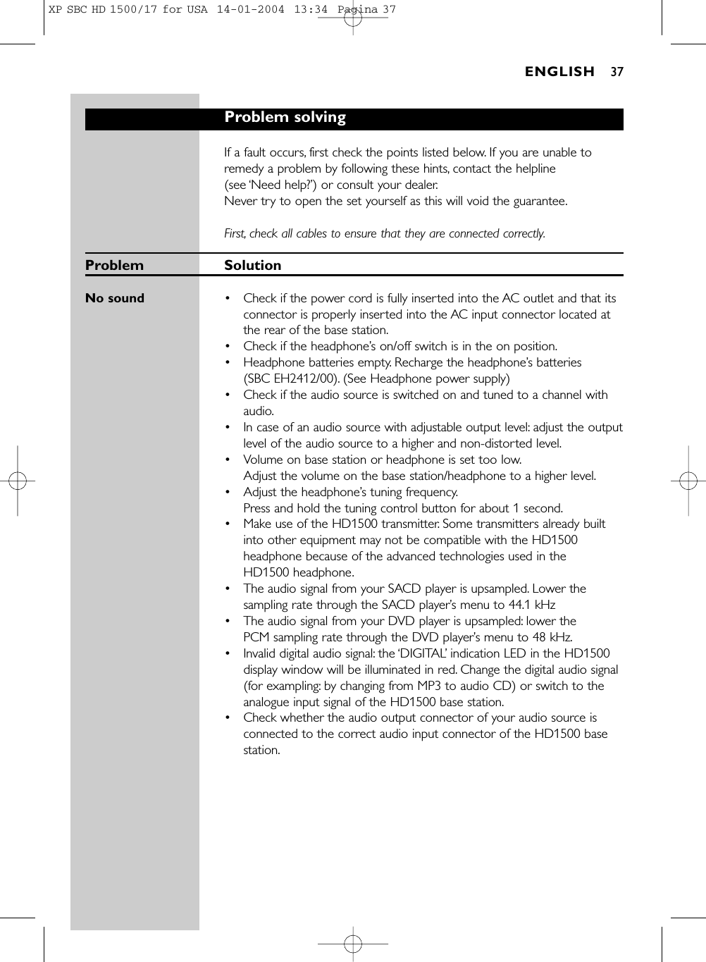 Problem solvingIf a fault occurs, first check the points listed below. If you are unable toremedy a problem by following these hints, contact the helpline (see ‘Need help?’) or consult your dealer.Never try to open the set yourself as this will void the guarantee.First, check all cables to ensure that they are connected correctly.Problem SolutionNo sound •Check if the power cord is fully inserted into the AC outlet and that itsconnector is properly inserted into the AC input connector located atthe rear of the base station.•Check if the headphone’s on/off switch is in the on position.•Headphone batteries empty. Recharge the headphone’s batteries (SBC EH2412/00). (See Headphone power supply) •Check if the audio source is switched on and tuned to a channel withaudio.•In case of an audio source with adjustable output level: adjust the outputlevel of the audio source to a higher and non-distorted level.•Volume on base station or headphone is set too low.Adjust the volume on the base station/headphone to a higher level.•Adjust the headphone’s tuning frequency.Press and hold the tuning control button for about 1 second.•Make use of the HD1500 transmitter. Some transmitters already builtinto other equipment may not be compatible with the HD1500headphone because of the advanced technologies used in the HD1500 headphone.•The audio signal from your SACD player is upsampled. Lower thesampling rate through the SACD player’s menu to 44.1 kHz•The audio signal from your DVD player is upsampled: lower the PCM sampling rate through the DVD player’s menu to 48 kHz.•Invalid digital audio signal: the ‘DIGITAL’indication LED in the HD1500display window will be illuminated in red. Change the digital audio signal(for exampling: by changing from MP3 to audio CD) or switch to theanalogue input signal of the HD1500 base station.•Check whether the audio output connector of your audio source isconnected to the correct audio input connector of the HD1500 basestation.ENGLISH 37XP SBC HD 1500/17 for USA  14-01-2004  13:34  Pagina 37