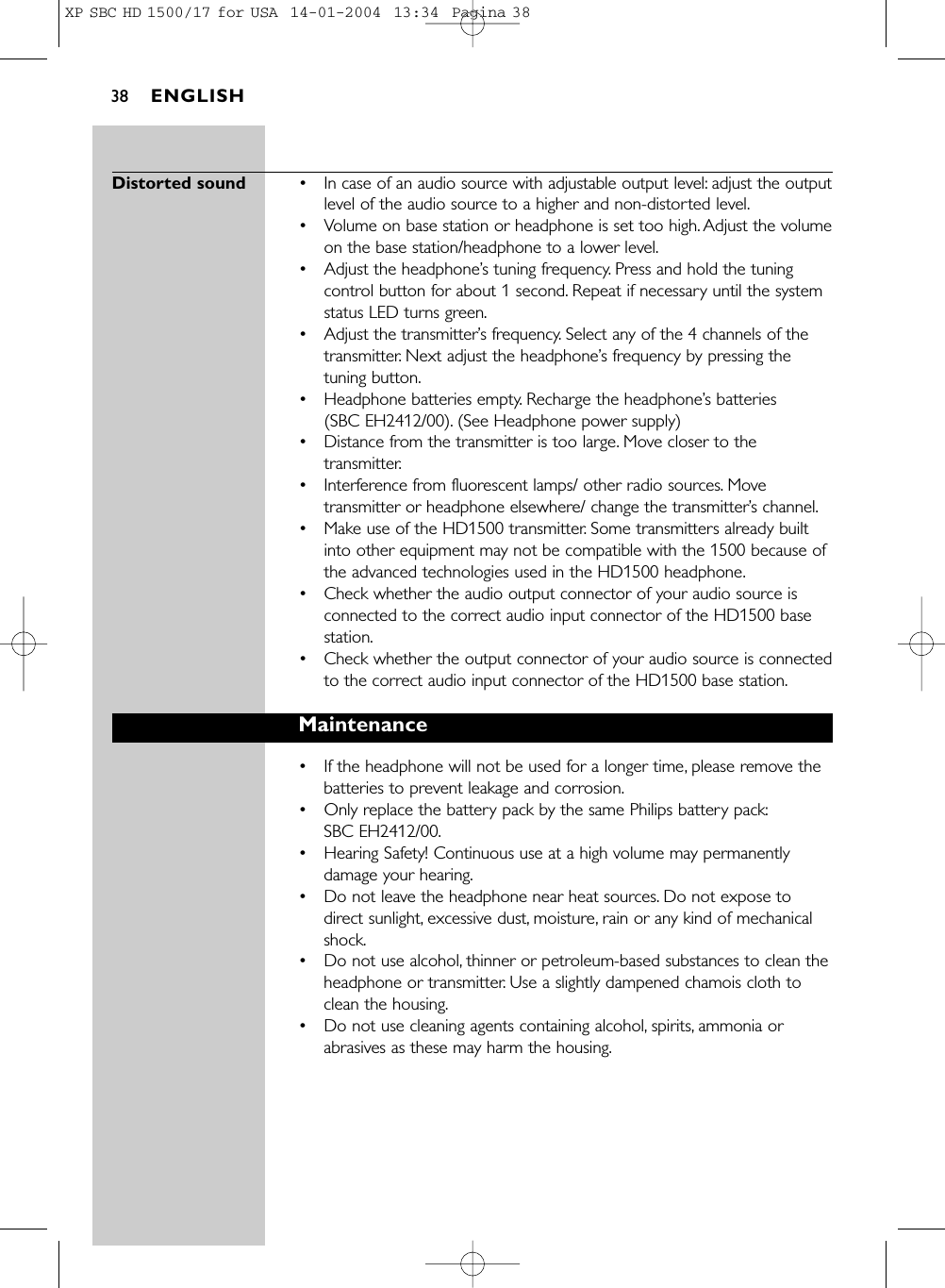 Distorted sound •In case of an audio source with adjustable output level: adjust the outputlevel of the audio source to a higher and non-distorted level.•Volume on base station or headphone is set too high. Adjust the volumeon the base station/headphone to a lower level.•Adjust the headphone’s tuning frequency. Press and hold the tuningcontrol button for about 1 second. Repeat if necessary until the systemstatus LED turns green.•Adjust the transmitter’s frequency. Select any of the 4 channels of thetransmitter. Next adjust the headphone’s frequency by pressing thetuning button.•Headphone batteries empty. Recharge the headphone’s batteries (SBC EH2412/00). (See Headphone power supply)•Distance from the transmitter is too large. Move closer to thetransmitter.•Interference from fluorescent lamps/ other radio sources. Movetransmitter or headphone elsewhere/ change the transmitter’s channel.•Make use of the HD1500 transmitter. Some transmitters already builtinto other equipment may not be compatible with the 1500 because ofthe advanced technologies used in the HD1500 headphone.•Check whether the audio output connector of your audio source isconnected to the correct audio input connector of the HD1500 basestation.•Check whether the output connector of your audio source is connectedto the correct audio input connector of the HD1500 base station.Maintenance•If the headphone will not be used for a longer time, please remove thebatteries to prevent leakage and corrosion.•Only replace the battery pack by the same Philips battery pack:SBC EH2412/00.•Hearing Safety! Continuous use at a high volume may permanentlydamage your hearing.•Do not leave the headphone near heat sources. Do not expose todirect sunlight, excessive dust, moisture, rain or any kind of mechanicalshock.•Do not use alcohol, thinner or petroleum-based substances to clean theheadphone or transmitter. Use a slightly dampened chamois cloth toclean the housing.•Do not use cleaning agents containing alcohol, spirits, ammonia orabrasives as these may harm the housing.ENGLISH38XP SBC HD 1500/17 for USA  14-01-2004  13:34  Pagina 38