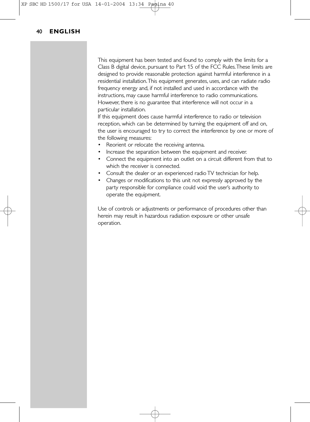 This equipment has been tested and found to comply with the limits for aClass B digital device, pursuant to Part 15 of the FCC Rules.These limits aredesigned to provide reasonable protection against harmful interference in aresidential installation.This equipment generates, uses, and can radiate radiofrequency energy and, if not installed and used in accordance with theinstructions, may cause harmful interference to radio communications.However, there is no guarantee that interference will not occur in aparticular installation.If this equipment does cause harmful interference to radio or televisionreception, which can be determined by turning the equipment off and on,the user is encouraged to try to correct the interference by one or more ofthe following measures:•Reorient or relocate the receiving antenna.•Increase the separation between the equipment and receiver.•Connect the equipment into an outlet on a circuit different from that towhich the receiver is connected.•Consult the dealer or an experienced radio TV technician for help.•Changes or modifications to this unit not expressly approved by theparty responsible for compliance could void the user’s authority tooperate the equipment.Use of controls or adjustments or performance of procedures other thanherein may result in hazardous radiation exposure or other unsafeoperation.ENGLISH40XP SBC HD 1500/17 for USA  14-01-2004  13:34  Pagina 40