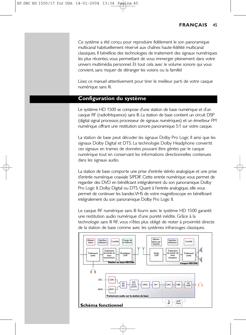 FRANÇAIS 45Ce système a été conçu pour reproduire fidèlement le son panoramiquemulticanal habituellement réservé aux chaînes haute-fidélité multicanalclassiques. Il bénéficie des technologies de traitement des signaux numériquesles plus récentes, vous permettant de vous immerger pleinement dans votreunivers multimédia personnel. Et tout cela avec le volume sonore qui vousconvient, sans risquer de déranger les voisins ou la famille!Lisez ce manuel attentivement pour tirer le meilleur parti de votre casquenumérique sans fil.Configuration du systèmeLe système HD 1500 se compose d’une station de base numérique et d’uncasque RF (radiofréquence) sans fil. La station de base contient un circuit DSP(digital signal processor, processeur de signaux numériques) et un émetteur FMnumérique offrant une restitution sonore panoramique 5:1 sur votre casque.La station de base peut décoder les signaux Dolby Pro Logic II ainsi que lessignaux Dolby Digital et DTS. La technologie Dolby Headphone convertitces signaux en trames de données pouvant être gérées par le casquenumérique tout en conservant les informations directionnelles contenuesdans les signaux audio.La station de base comporte une prise d’entrée stéréo analogique et une prised’entrée numérique coaxiale S/PDIF. Cette entrée numérique vous permet deregarder des DVD en bénéficiant intégralement du son panoramique DolbyPro Logic II, Dolby Digital ou DTS. Quant à l’entrée analogique, elle vouspermet de continuer les bandes VHS de votre magnétoscope en bénéficiantintégralement du son panoramique Dolby Pro Logic II.Le casque RF numérique sans fil fourni avec le système HD 1500 garantitune restitution audio numérique d’une pureté inédite. Grâce à latechnologie sans fil RF, vous n’êtes plus obligé de rester à proximité directede la station de base comme avec les systèmes infrarouges classiques.Alimen-tationTraitement audioTraitement de bande de base transmissionTraitement de bande de base réceptionModulateur UHF RadioUHF  Traitement audioInterface utilisateurContrôleInterface utilisateurContrôleCharge de la batterieAlimen-tation par batterieSchéma fonctionnelStation de base HD1500 Casque HD1500Traitement audio sur la station de baseTxBP UHFModINSEL HPAMPDDDTSLPCMDAIADCDIGANADPLII DH DAC DBEXP SBC HD 1500/17 for USA  14-01-2004  13:34  Pagina 45