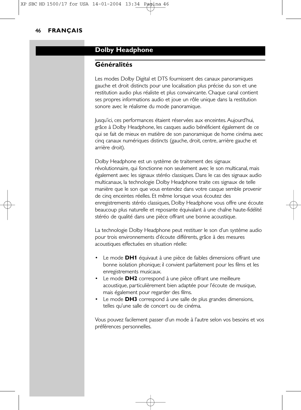 Dolby HeadphoneGénéralitésLes modes Dolby Digital et DTS fournissent des canaux panoramiquesgauche et droit distincts pour une localisation plus précise du son et unerestitution audio plus réaliste et plus convaincante. Chaque canal contientses propres informations audio et joue un rôle unique dans la restitutionsonore avec le réalisme du mode panoramique.Jusqu’ici, ces performances étaient réservées aux enceintes. Aujourd’hui,grâce à Dolby Headphone, les casques audio bénéficient également de cequi se fait de mieux en matière de son panoramique de home cinéma aveccinq canaux numériques distincts (gauche, droit, centre, arrière gauche etarrière droit).Dolby Headphone est un système de traitement des signauxrévolutionnaire, qui fonctionne non seulement avec le son multicanal, maiségalement avec les signaux stéréo classiques. Dans le cas des signaux audiomulticanaux, la technologie Dolby Headphone traite ces signaux de tellemanière que le son que vous entendez dans votre casque semble provenirde cinq enceintes réelles. Et même lorsque vous écoutez desenregistrements stéréo classiques, Dolby Headphone vous offre une écoutebeaucoup plus naturelle et reposante équivalant à une chaîne haute-fidélitéstéréo de qualité dans une pièce offrant une bonne acoustique.La technologie Dolby Headphone peut restituer le son d’un système audiopour trois environnements d’écoute différents, grâce à des mesuresacoustiques effectuées en situation réelle:•Le mode DH1 équivaut à une pièce de faibles dimensions offrant unebonne isolation phonique; il convient parfaitement pour les films et lesenregistrements musicaux.•Le mode DH2 correspond à une pièce offrant une meilleureacoustique, particulièrement bien adaptée pour l’écoute de musique,mais également pour regarder des films.•Le mode DH3 correspond à une salle de plus grandes dimensions,telles qu’une salle de concert ou de cinéma.Vous pouvez facilement passer d’un mode à l’autre selon vos besoins et vospréférences personnelles.FRANÇAIS46XP SBC HD 1500/17 for USA  14-01-2004  13:34  Pagina 46