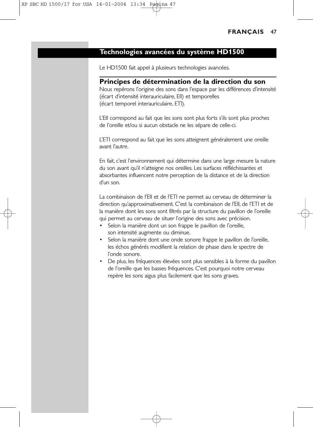 FRANÇAIS 47Technologies avancées du système HD1500Le HD1500 fait appel à plusieurs technologies avancées.Principes de détermination de la direction du son Nous repérons l’origine des sons dans l’espace par les différences d’intensité(écart d’intensité interauriculaire, EII) et temporelles (écart temporel interauriculaire, ETI).L’EII correspond au fait que les sons sont plus forts s’ils sont plus prochesde l’oreille et/ou si aucun obstacle ne les sépare de celle-ci.L’ETI correspond au fait que les sons atteignent généralement une oreilleavant l’autre.En fait, c’est l’environnement qui détermine dans une large mesure la naturedu son avant qu’il n’atteigne nos oreilles. Les surfaces réfléchissantes etabsorbantes influencent notre perception de la distance et de la directiond’un son.La combinaison de l’EII et de l’ETI ne permet au cerveau de déterminer ladirection qu’approximativement. C’est la combinaison de l’EII, de l’ETI et dela manière dont les sons sont filtrés par la structure du pavillon de l’oreillequi permet au cerveau de situer l’origine des sons avec précision.•Selon la manière dont un son frappe le pavillon de l’oreille,son intensité augmente ou diminue.•Selon la manière dont une onde sonore frappe le pavillon de l’oreille,les échos générés modifient la relation de phase dans le spectre del’onde sonore.•De plus, les fréquences élevées sont plus sensibles à la forme du pavillonde l’oreille que les basses fréquences. C’est pourquoi notre cerveaurepère les sons aigus plus facilement que les sons graves.XP SBC HD 1500/17 for USA  14-01-2004  13:34  Pagina 47