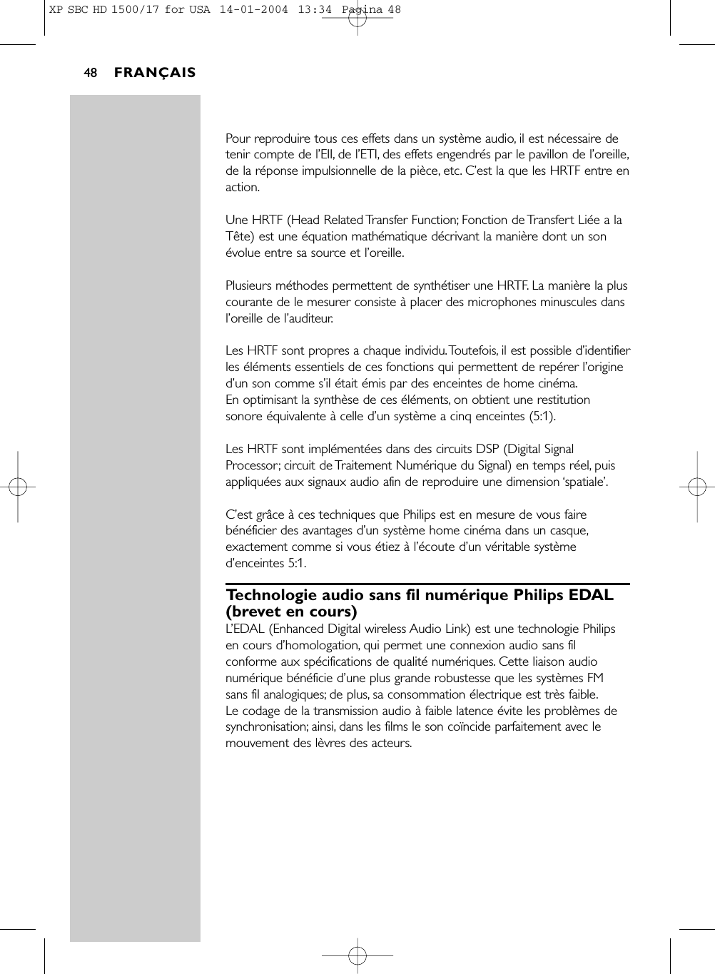 Pour reproduire tous ces effets dans un système audio, il est nécessaire detenir compte de l’EII, de l’ETI, des effets engendrés par le pavillon de l’oreille,de la réponse impulsionnelle de la pièce, etc. C’est la que les HRTF entre enaction.Une HRTF (Head Related Transfer Function; Fonction de Transfert Liée a laTête) est une équation mathématique décrivant la manière dont un sonévolue entre sa source et l’oreille.Plusieurs méthodes permettent de synthétiser une HRTF. La manière la pluscourante de le mesurer consiste à placer des microphones minuscules dansl’oreille de l’auditeur.Les HRTF sont propres a chaque individu.Toutefois, il est possible d’identifierles éléments essentiels de ces fonctions qui permettent de repérer l’origined’un son comme s’il était émis par des enceintes de home cinéma.En optimisant la synthèse de ces éléments, on obtient une restitutionsonore équivalente à celle d’un système a cinq enceintes (5:1).Les HRTF sont implémentées dans des circuits DSP (Digital SignalProcessor; circuit de Traitement Numérique du Signal) en temps réel, puisappliquées aux signaux audio afin de reproduire une dimension ‘spatiale’.C’est grâce à ces techniques que Philips est en mesure de vous fairebénéficier des avantages d’un système home cinéma dans un casque,exactement comme si vous étiez à l’écoute d’un véritable systèmed’enceintes 5:1.Technologie audio sans fil numérique Philips EDAL(brevet en cours)L’EDAL (Enhanced Digital wireless Audio Link) est une technologie Philipsen cours d’homologation, qui permet une connexion audio sans filconforme aux spécifications de qualité numériques. Cette liaison audionumérique bénéficie d’une plus grande robustesse que les systèmes FM sans fil analogiques; de plus, sa consommation électrique est très faible.Le codage de la transmission audio à faible latence évite les problèmes desynchronisation; ainsi, dans les films le son coïncide parfaitement avec lemouvement des lèvres des acteurs.FRANÇAIS48XP SBC HD 1500/17 for USA  14-01-2004  13:34  Pagina 48