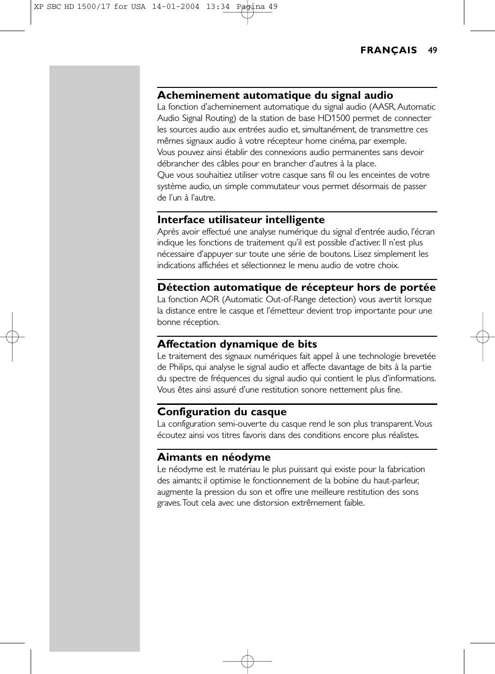 Acheminement automatique du signal audioLa fonction d’acheminement automatique du signal audio (AASR, AutomaticAudio Signal Routing) de la station de base HD1500 permet de connecterles sources audio aux entrées audio et, simultanément, de transmettre cesmêmes signaux audio à votre récepteur home cinéma, par exemple.Vous pouvez ainsi établir des connexions audio permanentes sans devoirdébrancher des câbles pour en brancher d’autres à la place.Que vous souhaitiez utiliser votre casque sans fil ou les enceintes de votresystème audio, un simple commutateur vous permet désormais de passerde l’un à l’autre.Interface utilisateur intelligenteAprès avoir effectué une analyse numérique du signal d’entrée audio, l’écranindique les fonctions de traitement qu’il est possible d’activer. Il n’est plusnécessaire d’appuyer sur toute une série de boutons. Lisez simplement lesindications affichées et sélectionnez le menu audio de votre choix.Détection automatique de récepteur hors de portéeLa fonction AOR (Automatic Out-of-Range detection) vous avertit lorsquela distance entre le casque et l’émetteur devient trop importante pour unebonne réception.Affectation dynamique de bitsLe traitement des signaux numériques fait appel à une technologie brevetéede Philips, qui analyse le signal audio et affecte davantage de bits à la partiedu spectre de fréquences du signal audio qui contient le plus d’informations.Vous êtes ainsi assuré d’une restitution sonore nettement plus fine.Configuration du casqueLa configuration semi-ouverte du casque rend le son plus transparent.Vousécoutez ainsi vos titres favoris dans des conditions encore plus réalistes.Aimants en néodymeLe néodyme est le matériau le plus puissant qui existe pour la fabricationdes aimants; il optimise le fonctionnement de la bobine du haut-parleur,augmente la pression du son et offre une meilleure restitution des sonsgraves.Tout cela avec une distorsion extrêmement faible.FRANÇAIS 49XP SBC HD 1500/17 for USA  14-01-2004  13:34  Pagina 49