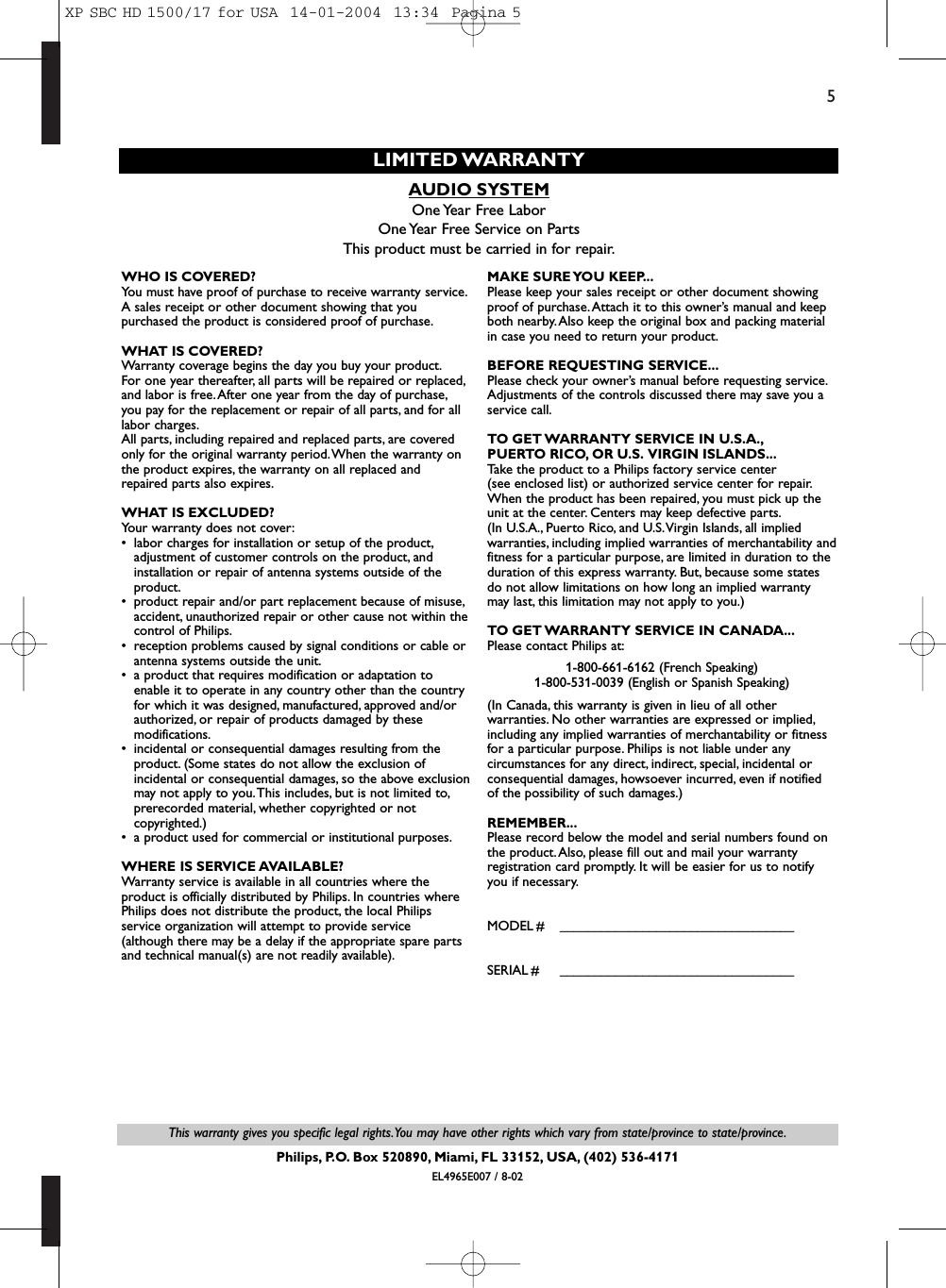5This warranty gives you specific legal rights.You may have other rights which vary from state/province to state/province.Philips, P.O. Box 520890, Miami, FL 33152, USA, (402) 536-4171EL4965E007 / 8-02AUDIO SYSTEMOne Year Free LaborOne Year Free Service on PartsThis product must be carried in for repair.LIMITED WARRANTYWHO IS COVERED?You must have proof of purchase to receive warranty service.A sales receipt or other document showing that youpurchased the product is considered proof of purchase.WHAT IS COVERED?Warranty coverage begins the day you buy your product.For one year thereafter, all parts will be repaired or replaced,and labor is free.After one year from the day of purchase,you pay for the replacement or repair of all parts, and for alllabor charges.All parts, including repaired and replaced parts, are coveredonly for the original warranty period.When the warranty onthe product expires, the warranty on all replaced andrepaired parts also expires.WHAT IS EXCLUDED?Your warranty does not cover:• labor charges for installation or setup of the product,adjustment of customer controls on the product, andinstallation or repair of antenna systems outside of theproduct.• product repair and/or part replacement because of misuse,accident, unauthorized repair or other cause not within thecontrol of Philips.• reception problems caused by signal conditions or cable orantenna systems outside the unit.• a product that requires modification or adaptation toenable it to operate in any country other than the countryfor which it was designed, manufactured, approved and/orauthorized, or repair of products damaged by thesemodifications.• incidental or consequential damages resulting from theproduct. (Some states do not allow the exclusion ofincidental or consequential damages, so the above exclusionmay not apply to you.This includes, but is not limited to,prerecorded material, whether copyrighted or notcopyrighted.)• a product used for commercial or institutional purposes.WHERE IS SERVICE AVAILABLE?Warranty service is available in all countries where theproduct is officially distributed by Philips. In countries wherePhilips does not distribute the product, the local Philipsservice organization will attempt to provide service (although there may be a delay if the appropriate spare partsand technical manual(s) are not readily available).MAKE SURE YOU KEEP...Please keep your sales receipt or other document showingproof of purchase.Attach it to this owner’s manual and keepboth nearby. Also keep the original box and packing materialin case you need to return your product.BEFORE REQUESTING SERVICE...Please check your owner’s manual before requesting service.Adjustments of the controls discussed there may save you aservice call.TO GET WARRANTY SERVICE IN U.S.A.,PUERTO RICO, OR U.S. VIRGIN ISLANDS...Take the product to a Philips factory service center (see enclosed list) or authorized service center for repair.When the product has been repaired, you must pick up theunit at the center. Centers may keep defective parts.(In U.S.A., Puerto Rico, and U.S.Virgin Islands, all impliedwarranties, including implied warranties of merchantability andfitness for a particular purpose, are limited in duration to theduration of this express warranty. But, because some statesdo not allow limitations on how long an implied warrantymay last, this limitation may not apply to you.)TO GET WARRANTY SERVICE IN CANADA...Please contact Philips at:1-800-661-6162 (French Speaking)1-800-531-0039 (English or Spanish Speaking)(In Canada, this warranty is given in lieu of all otherwarranties. No other warranties are expressed or implied,including any implied warranties of merchantability or fitnessfor a particular purpose. Philips is not liable under anycircumstances for any direct, indirect, special, incidental orconsequential damages, howsoever incurred, even if notifiedof the possibility of such damages.)REMEMBER...Please record below the model and serial numbers found onthe product.Also, please fill out and mail your warrantyregistration card promptly. It will be easier for us to notifyyou if necessary.MODEL # __________________________________SERIAL # __________________________________XP SBC HD 1500/17 for USA  14-01-2004  13:34  Pagina 5