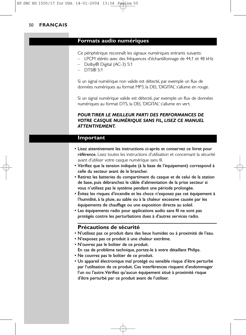 FRANÇAIS50Formats audio numériquesCe périphérique reconnaît les signaux numériques entrants suivants:–LPCM stéréo avec des fréquences d’échantillonnage de 44,1 et 48 kHz–Dolby® Digital (AC-3) 5:1–DTS® 5:1Si un signal numérique non valide est détecté, par exemple un flux dedonnées numériques au format MP3, la DEL ‘DIGITAL’s’allume en rouge.Si un signal numérique valide est détecté, par exemple un flux de donnéesnumériques au format DTS, la DEL ‘DIGITAL’s’allume en vert.POUR TIRER LE MEILLEUR PARTI DES PERFORMANCES DEVOTRE CASQUE NUMÉRIQUE SANS FIL, LISEZ CE MANUELATTENTIVEMENT.Important• Lisez attentivement les instructions ci-après et conservez ce livret pourréférence. Lisez toutes les instructions d’utilisation et concernant la sécuritéavant d’utiliser votre casque numérique sans fil.• Vérifiez que la tension indiquée (à la base de l’équipement) correspond àcelle du secteur avant de le brancher.• Retirez les batteries du compartiment du casque et de celui de la stationde base, puis débranchez le câble d’alimentation de la prise secteur sivous n’utilisez pas le système pendant une période prolongée.• Évitez les risques d’incendie et les chocs: n’exposez pas cet équipement àl’humidité, à la pluie, au sable ou à la chaleur excessive causée par leséquipements de chauffage ou une exposition directe au soleil.• Les équipements radio pour applications audio sans fil ne sont pasprotégés contre les perturbations dues à d’autres services radio.Précautions de sécurité• N’utilisez pas ce produit dans des lieux humides ou à proximité de l’eau.• N’exposez pas ce produit à une chaleur extrême.• N’ouvrez pas le boîtier de ce produit.En cas de problème technique, portez-le à votre détaillant Philips.• Ne couvrez pas le boîtier de ce produit.• Un appareil électronique mal protégé ou sensible risque d’être perturbépar l’utilisation de ce produit. Ces interférences risquent d’endommagerl’un ou l’autre.Vérifiez qu’aucun équipement situé à proximité risqued’être perturbé par ce produit avant de l’utiliser.XP SBC HD 1500/17 for USA  14-01-2004  13:34  Pagina 50