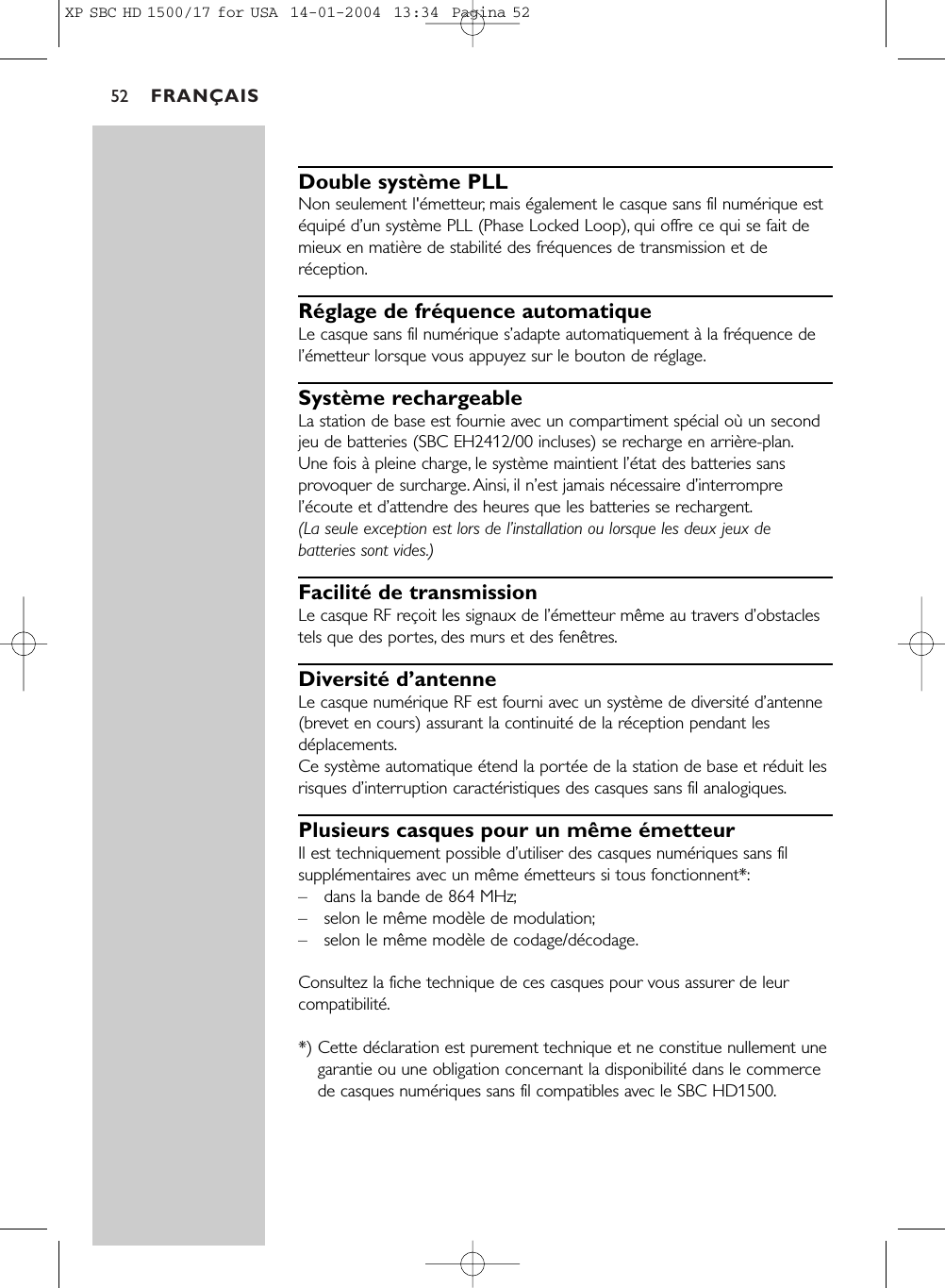 FRANÇAIS52Double système PLLNon seulement l&apos;émetteur, mais également le casque sans fil numérique estéquipé d’un système PLL (Phase Locked Loop), qui offre ce qui se fait demieux en matière de stabilité des fréquences de transmission et deréception.Réglage de fréquence automatiqueLe casque sans fil numérique s’adapte automatiquement à la fréquence del’émetteur lorsque vous appuyez sur le bouton de réglage.Système rechargeableLa station de base est fournie avec un compartiment spécial où un secondjeu de batteries (SBC EH2412/00 incluses) se recharge en arrière-plan.Une fois à pleine charge, le système maintient l’état des batteries sansprovoquer de surcharge. Ainsi, il n’est jamais nécessaire d’interromprel’écoute et d’attendre des heures que les batteries se rechargent.(La seule exception est lors de l’installation ou lorsque les deux jeux debatteries sont vides.)Facilité de transmissionLe casque RF reçoit les signaux de l’émetteur même au travers d’obstaclestels que des portes, des murs et des fenêtres.Diversité d’antenneLe casque numérique RF est fourni avec un système de diversité d’antenne(brevet en cours) assurant la continuité de la réception pendant lesdéplacements.Ce système automatique étend la portée de la station de base et réduit lesrisques d’interruption caractéristiques des casques sans fil analogiques.Plusieurs casques pour un même émetteurIl est techniquement possible d’utiliser des casques numériques sans filsupplémentaires avec un même émetteurs si tous fonctionnent*:–dans la bande de 864 MHz;–selon le même modèle de modulation;–selon le même modèle de codage/décodage.Consultez la fiche technique de ces casques pour vous assurer de leurcompatibilité.*) Cette déclaration est purement technique et ne constitue nullement unegarantie ou une obligation concernant la disponibilité dans le commercede casques numériques sans fil compatibles avec le SBC HD1500.XP SBC HD 1500/17 for USA  14-01-2004  13:34  Pagina 52