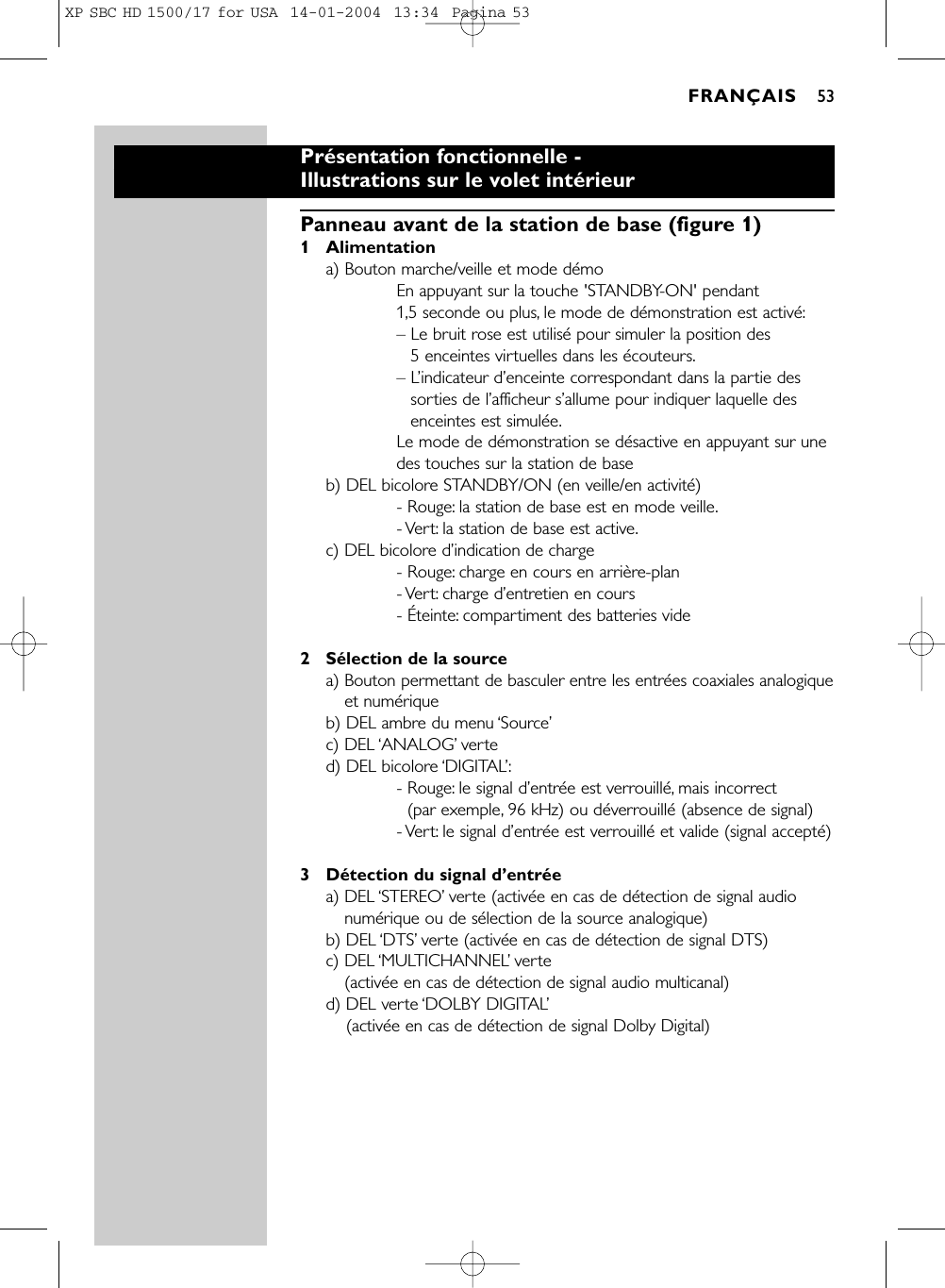 Présentation fonctionnelle -Illustrations sur le volet intérieurPanneau avant de la station de base (figure 1)1 Alimentationa) Bouton marche/veille et mode démoEn appuyant sur la touche &apos;STANDBY-ON&apos; pendant 1,5 seconde ou plus, le mode de démonstration est activé:– Le bruit rose est utilisé pour simuler la position des 5 enceintes virtuelles dans les écouteurs.– L’indicateur d’enceinte correspondant dans la partie dessorties de l’afficheur s’allume pour indiquer laquelle desenceintes est simulée.Le mode de démonstration se désactive en appuyant sur unedes touches sur la station de baseb) DEL bicolore STANDBY/ON (en veille/en activité)- Rouge: la station de base est en mode veille.- Vert: la station de base est active.c) DEL bicolore d’indication de charge- Rouge: charge en cours en arrière-plan- Vert: charge  d’entretien en cours- Éteinte: compartiment des batteries vide2Sélection de la sourcea) Bouton permettant de basculer entre les entrées coaxiales analogiqueet numériqueb) DEL ambre du menu ‘Source’c) DEL ‘ANALOG’verted) DEL bicolore ‘DIGITAL’:- Rouge: le signal d’entrée est verrouillé, mais incorrect(par exemple, 96 kHz) ou déverrouillé (absence de signal)- Vert: le signal d’entrée est verrouillé et valide (signal accepté)3Détection du signal d’entréea) DEL ‘STEREO’verte (activée en cas de détection de signal audionumérique ou de sélection de la source analogique)b) DEL ‘DTS’verte (activée en cas de détection de signal DTS)c) DEL ‘MULTICHANNEL’verte(activée en cas de détection de signal audio multicanal)d) DEL verte ‘DOLBY DIGITAL’(activée en cas de détection de signal Dolby Digital)FRANÇAIS 53XP SBC HD 1500/17 for USA  14-01-2004  13:34  Pagina 53