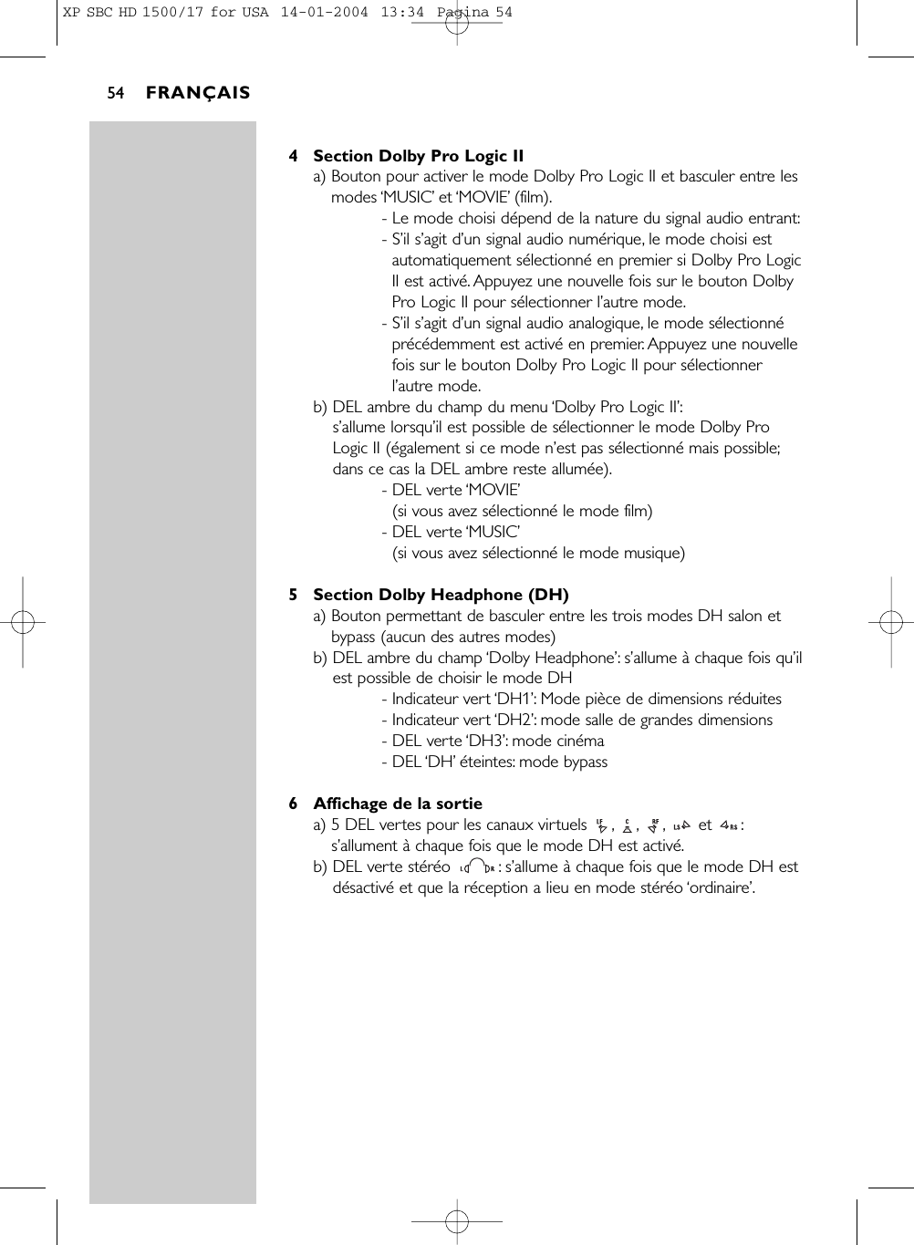 4 Section Dolby Pro Logic IIa) Bouton pour activer le mode Dolby Pro Logic II et basculer entre lesmodes ‘MUSIC’et ‘MOVIE’(film).- Le mode choisi dépend de la nature du signal audio entrant:- S’il s’agit d’un signal audio numérique, le mode choisi estautomatiquement sélectionné en premier si Dolby Pro LogicII est activé. Appuyez une nouvelle fois sur le bouton DolbyPro Logic II pour sélectionner l’autre mode.- S’il s’agit d’un signal audio analogique, le mode sélectionnéprécédemment est activé en premier. Appuyez une nouvellefois sur le bouton Dolby Pro Logic II pour sélectionnerl’autre mode.b) DEL ambre du champ du menu ‘Dolby Pro Logic II’:s’allume lorsqu’il est possible de sélectionner le mode Dolby ProLogic II (également si ce mode n’est pas sélectionné mais possible;dans ce cas la DEL ambre reste allumée).- DEL verte ‘MOVIE’(si vous avez sélectionné le mode film)- DEL verte ‘MUSIC’(si vous avez sélectionné le mode musique)5 Section Dolby Headphone (DH)a) Bouton permettant de basculer entre les trois modes DH salon etbypass (aucun des autres modes)b) DEL ambre du champ ‘Dolby Headphone’:s’allume à chaque fois qu’ilest possible de choisir le mode DH- Indicateur vert ‘DH1’: Mode pièce de dimensions réduites- Indicateur vert ‘DH2’: mode salle de grandes dimensions- DEL verte ‘DH3’: mode cinéma- DEL ‘DH’éteintes: mode bypass6 Affichage de la sortiea) 5 DEL vertes pour les canaux virtuels  , , , et  :s’allument à chaque fois que le mode DH est activé.b) DEL verte stéréo : s’allume à chaque fois que le mode DH estdésactivé et que la réception a lieu en mode stéréo ‘ordinaire’.FRANÇAIS54XP SBC HD 1500/17 for USA  14-01-2004  13:34  Pagina 54