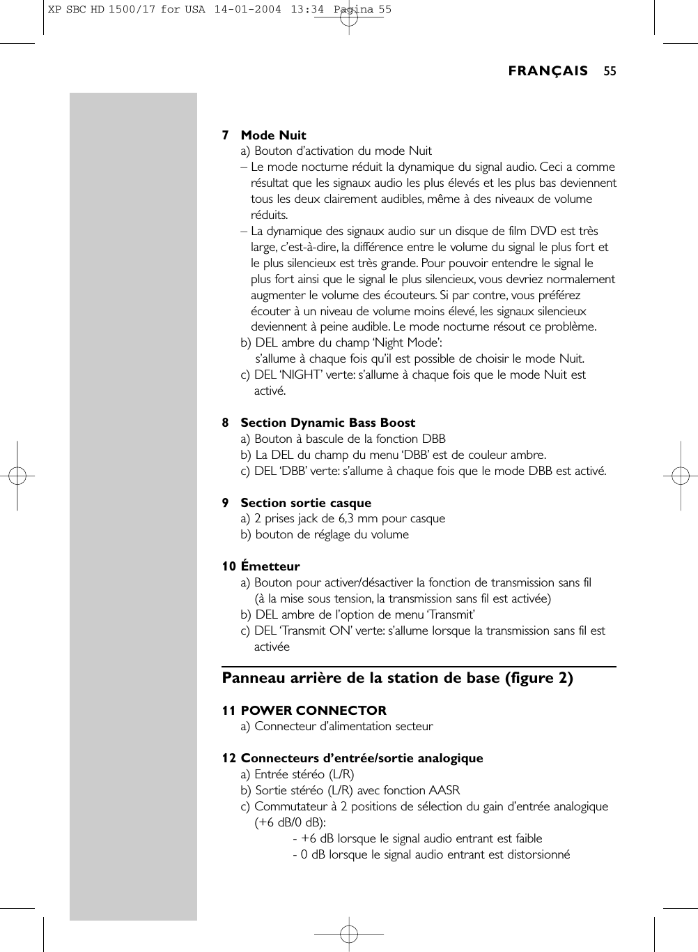 7 Mode Nuita) Bouton d’activation du mode Nuit– Le mode nocturne réduit la dynamique du signal audio. Ceci a commerésultat que les signaux audio les plus élevés et les plus bas deviennenttous les deux clairement audibles, même à des niveaux de volumeréduits.– La dynamique des signaux audio sur un disque de film DVD est trèslarge, c’est-à-dire, la différence entre le volume du signal le plus fort etle plus silencieux est très grande. Pour pouvoir entendre le signal leplus fort ainsi que le signal le plus silencieux, vous devriez normalementaugmenter le volume des écouteurs. Si par contre, vous préférezécouter à un niveau de volume moins élevé, les signaux silencieuxdeviennent à peine audible. Le mode nocturne résout ce problème.b) DEL ambre du champ ‘Night Mode’:s’allume à chaque fois qu’il est possible de choisir le mode Nuit.c) DEL ‘NIGHT’verte: s’allume à chaque fois que le mode Nuit estactivé.8 Section Dynamic Bass Boosta) Bouton à bascule de la fonction DBBb) La DEL du champ du menu ‘DBB’est de couleur ambre.c) DEL ‘DBB’verte: s’allume à chaque fois que le mode DBB est activé.9 Section sortie casquea) 2 prises jack de 6,3 mm pour casqueb) bouton de réglage du volume10 Émetteura) Bouton pour activer/désactiver la fonction de transmission sans fil (à la mise sous tension, la transmission sans fil est activée)b) DEL ambre de l’option de menu ‘Transmit’c) DEL ‘Transmit ON’verte: s’allume lorsque la transmission sans fil estactivéePanneau arrière de la station de base (figure 2)11 POWER CONNECTORa) Connecteur d’alimentation secteur12 Connecteurs d’entrée/sortie analogiquea) Entrée stéréo (L/R)b) Sortie stéréo (L/R) avec fonction AASRc) Commutateur à 2 positions de sélection du gain d’entrée analogique(+6 dB/0 dB):- +6 dB lorsque le signal audio entrant est faible- 0 dB lorsque le signal audio entrant est distorsionnéFRANÇAIS 55XP SBC HD 1500/17 for USA  14-01-2004  13:34  Pagina 55