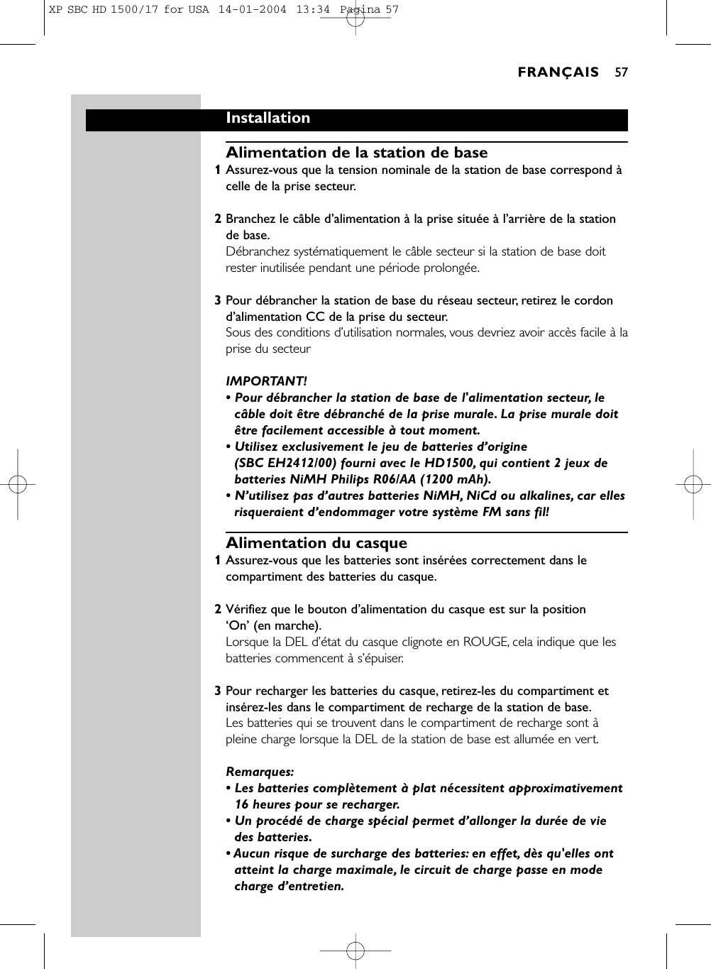 Installation Alimentation de la station de base1Assurez-vous que la tension nominale de la station de base correspond àcelle de la prise secteur.2Branchez le câble d’alimentation à la prise située à l’arrière de la stationde base.Débranchez systématiquement le câble secteur si la station de base doitrester inutilisée pendant une période prolongée.3Pour débrancher la station de base du réseau secteur, retirez le cordond’alimentation CC de la prise du secteur.Sous des conditions d’utilisation normales, vous devriez avoir accès facile à laprise du secteurIMPORTANT! • Pour débrancher la station de base de l&apos;alimentation secteur, lecâble doit être débranché de la prise murale. La prise murale doitêtre facilement accessible à tout moment.• Utilisez exclusivement le jeu de batteries d’origine (SBC EH2412/00) fourni avec le HD1500, qui contient 2 jeux debatteries NiMH Philips R06/AA (1200 mAh).• N’utilisez pas d’autres batteries NiMH, NiCd ou alkalines, car ellesrisqueraient d’endommager votre système FM sans fil!Alimentation du casque1Assurez-vous que les batteries sont insérées correctement dans lecompartiment des batteries du casque.2Vérifiez que le bouton d’alimentation du casque est sur la position ‘On’ (en marche).Lorsque la DEL d’état du casque clignote en ROUGE, cela indique que lesbatteries commencent à s’épuiser.3Pour recharger les batteries du casque, retirez-les du compartiment etinsérez-les dans le compartiment de recharge de la station de base.Les batteries qui se trouvent dans le compartiment de recharge sont àpleine charge lorsque la DEL de la station de base est allumée en vert.Remarques:• Les batteries complètement à plat nécessitent approximativement16 heures pour se recharger.• Un procédé de charge spécial permet d’allonger la durée de viedes batteries.• Aucun risque de surcharge des batteries: en effet, dès qu&apos;elles ontatteint la charge maximale, le circuit de charge passe en modecharge d’entretien.FRANÇAIS 57XP SBC HD 1500/17 for USA  14-01-2004  13:34  Pagina 57